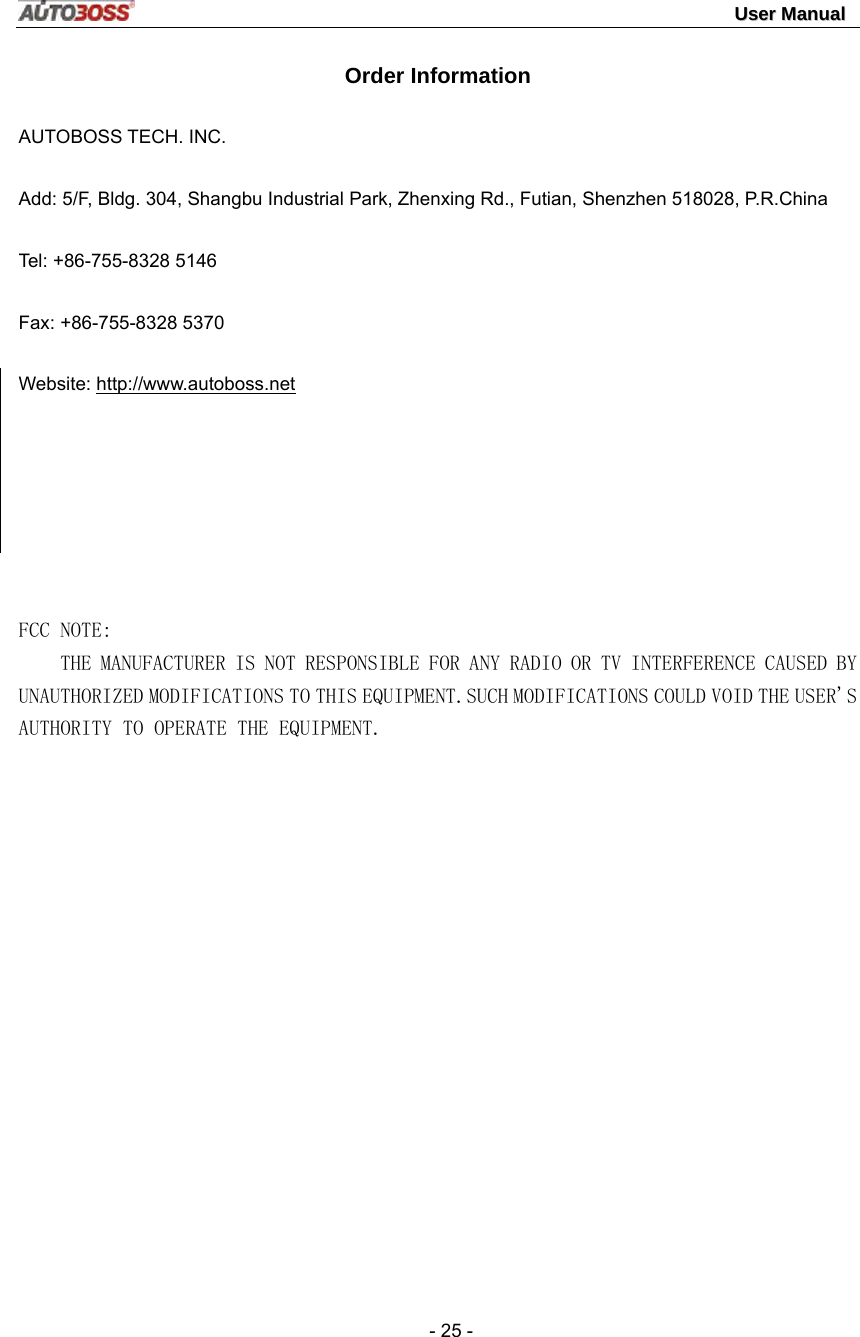                                                                                                                                 UUsseerr  MMaannuuaall   - 25 - Order Information AUTOBOSS TECH. INC. Add: 5/F, Bldg. 304, Shangbu Industrial Park, Zhenxing Rd., Futian, Shenzhen 518028, P.R.China Tel: +86-755-8328 5146 Fax: +86-755-8328 5370 Website: http://www.autoboss.net     FCC NOTE:     THE MANUFACTURER IS NOT RESPONSIBLE FOR ANY RADIO OR TV INTERFERENCE CAUSED BY UNAUTHORIZED MODIFICATIONS TO THIS EQUIPMENT.SUCH MODIFICATIONS COULD VOID THE USER&apos;S AUTHORITY TO OPERATE THE EQUIPMENT.     