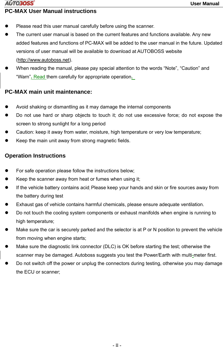                                                                                                                                 UUsseerr  MMaannuuaall   - II - PC-MAX User Manual instructions z  Please read this user manual carefully before using the scanner. z  The current user manual is based on the current features and functions available. Any new added features and functions of PC-MAX will be added to the user manual in the future. Updated versions of user manual will be available to download at AUTOBOSS website (http://www.autoboss.net). z  When reading the manual, please pay special attention to the words “Note”, “Caution” and “Warn”. Read them carefully for appropriate operation.   PC-MAX main unit maintenance: z  Avoid shaking or dismantling as it may damage the internal components z  Do not use hard or sharp objects to touch it; do not use excessive force; do not expose the screen to strong sunlight for a long period z  Caution: keep it away from water, moisture, high temperature or very low temperature; z  Keep the main unit away from strong magnetic fields. Operation Instructions z  For safe operation please follow the instructions below; z  Keep the scanner away from heat or fumes when using it; z  If the vehicle battery contains acid, Please keep your hands and skin or fire sources away from the battery during test z  Exhaust gas of vehicle contains harmful chemicals, please ensure adequate ventilation. z  Do not touch the cooling system components or exhaust manifolds when engine is running to high temperature; z  Make sure the car is securely parked and the selector is at P or N position to prevent the vehicle from moving when engine starts; z  Make sure the diagnostic link connector (DLC) is OK before starting the test; otherwise the scanner may be damaged. Autoboss suggests you test the Power/Earth with multi-meter first. z  Do not switch off the power or unplug the connectors during testing, otherwise you may damage the ECU or scanner; 