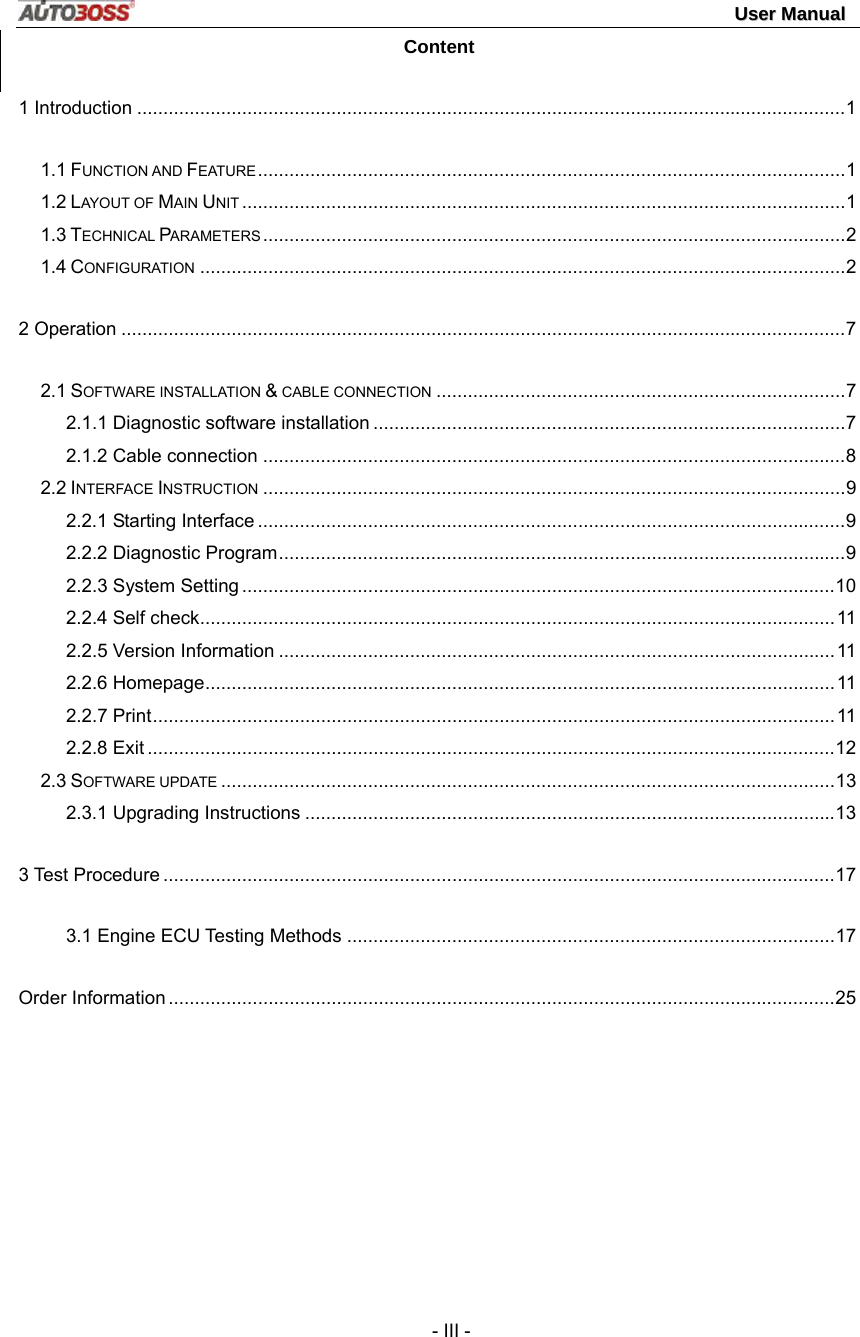                                                                                                                                 UUsseerr  MMaannuuaall   - III - Content 1 Introduction .......................................................................................................................................1 1.1 FUNCTION AND FEATURE................................................................................................................1 1.2 LAYOUT OF MAIN UNIT ...................................................................................................................1 1.3 TECHNICAL PARAMETERS ...............................................................................................................2 1.4 CONFIGURATION ...........................................................................................................................2 2 Operation ..........................................................................................................................................7 2.1 SOFTWARE INSTALLATION &amp; CABLE CONNECTION ..............................................................................7 2.1.1 Diagnostic software installation ..........................................................................................7 2.1.2 Cable connection ...............................................................................................................8 2.2 INTERFACE INSTRUCTION ...............................................................................................................9 2.2.1 Starting Interface ................................................................................................................9 2.2.2 Diagnostic Program............................................................................................................9 2.2.3 System Setting .................................................................................................................10 2.2.4 Self check.........................................................................................................................11 2.2.5 Version Information ..........................................................................................................11 2.2.6 Homepage........................................................................................................................11 2.2.7 Print..................................................................................................................................11 2.2.8 Exit ...................................................................................................................................12 2.3 SOFTWARE UPDATE .....................................................................................................................13 2.3.1 Upgrading Instructions .....................................................................................................13 3 Test Procedure ................................................................................................................................17 3.1 Engine ECU Testing Methods .............................................................................................17 Order Information ...............................................................................................................................25 