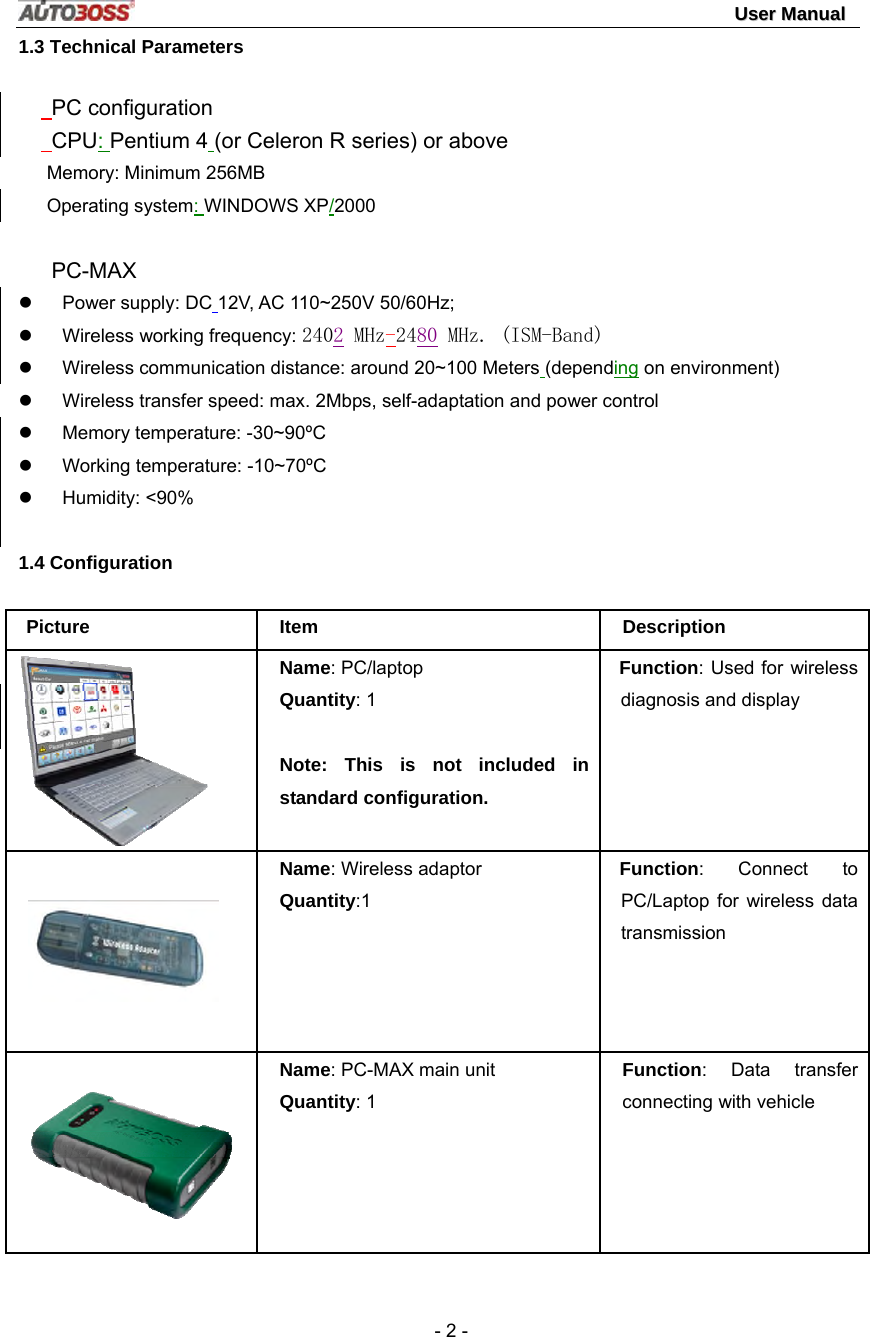                                                                                                                                 UUsseerr  MMaannuuaall   - 2 - 1.3 Technical Parameters    PC configuration    CPU: Pentium 4 (or Celeron R series) or above Memory: Minimum 256MB Operating system: WINDOWS XP/2000        PC-MAX  z Power supply: DC 12V, AC 110~250V 50/60Hz; z Wireless working frequency: 2402 MHz-24８０ MHz. (ISM-Band) z  Wireless communication distance: around 20~100 Meters (depending on environment) z  Wireless transfer speed: max. 2Mbps, self-adaptation and power control z  Memory temperature: -30~90ºC z  Working temperature: -10~70ºC z Humidity: &lt;90%  1.4 Configuration Picture Item  Description  Name: PC/laptop Quantity: 1  Note: This is not included in standard configuration.   Function: Used for wireless diagnosis and display    Name: Wireless adaptor Quantity:1 Function: Connect to PC/Laptop for wireless data transmission   Name: PC-MAX main unit Quantity: 1 Function: Data transfer connecting with vehicle 