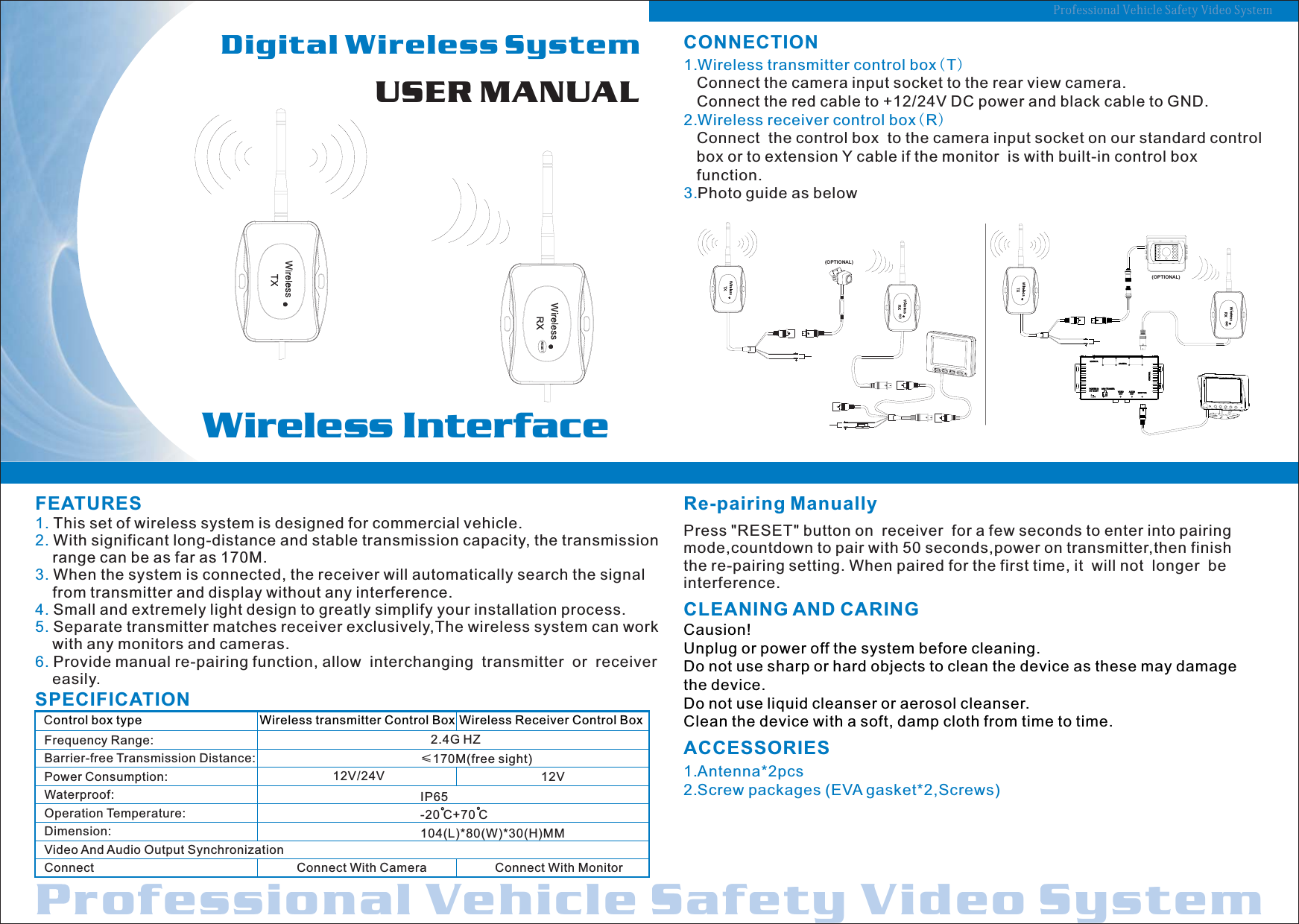 USER MANUALDigital Wireless System                                                Wireless Interfacerofessional SafetyVideo SystemVehicle Professional Vehicle Safety Video SystemSPECIFICATIONACCESSORIES1.Antenna*2pcs2.Screw packages (EVA gasket*2,Screws)   CLEANING AND CARINGCausion!Unplug or power off the system before cleaning.Do not use sharp or hard objects to clean the device as these may damage the device.Do not use liquid cleanser or aerosol cleanser.Clean the device with a soft, damp cloth from time to time.CONNECTION1.Wireless transmitter control box(T)   2.Wireless receiver control box(R)   3.Connect the camera input socket to the rear view camera.   Connect the red cable to +12/24V DC power and black cable to GND.Connect  the control box  to the camera input socket on our standard control    box or to   if the monitor  is with built-in control box    function.Photo guide as belowextension Y cableFEATURES1. 2.3.4. 5. 6. This set of wireless system is designed for commercial vehicle.  With significant long-distance and stable transmission capacity, the transmission     range can be as far as 170M. When the system is connected, the receiver will automatically search the signal     from transmitter and display without any interference.Small and extremely light design to greatly simplify your installation process.Separate transmitter matches receiver exclusively,The wireless system can work     with any monitors and cameras.Provide manual re-pairing function, allow  interchanging  transmitter  or  receiver     easily.Frequency Range:Barrier-free Transmission Distance: Power Consumption:Waterproof:Operation Temperature: Dimension:Video And Audio Output SynchronizationConnect    2.4G HZ&le;170M(free sight)IP65-20 C+70 C104(L)*80(W)*30(H)MM   Control box type Wireless transmitter Control Box Wireless Receiver Control BoxConnect With Camera Connect With MonitorOO12V/24V 12VCAMERAMIR/NORMONITORCAM TRIGGERPOWER INDC 12-24VCONTR LOAUDIO  OUTVIDEO  OUT432 1+1   42   3-(OPTIONAL)Re-pairing ManuallyPress "RESET" button on  receiver  for a few seconds to enter into pairingmode,countdown to pair with 50 seconds,power on transmitter,then finishthe re-pairing setting. When paired for the first time, it  will not  longer  beinterference.(OPTIONAL)