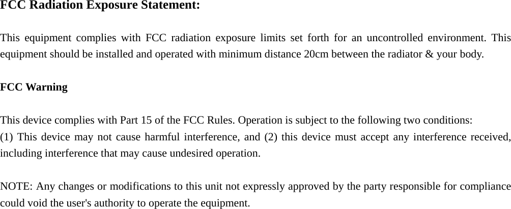  FCC Radiation Exposure Statement:  This equipment complies with FCC radiation exposure limits set forth for an uncontrolled environment. This equipment should be installed and operated with minimum distance 20cm between the radiator &amp; your body.  FCC Warning  This device complies with Part 15 of the FCC Rules. Operation is subject to the following two conditions: (1) This device may not cause harmful interference, and (2) this device must accept any interference received, including interference that may cause undesired operation.  NOTE: Any changes or modifications to this unit not expressly approved by the party responsible for compliance could void the user's authority to operate the equipment.  