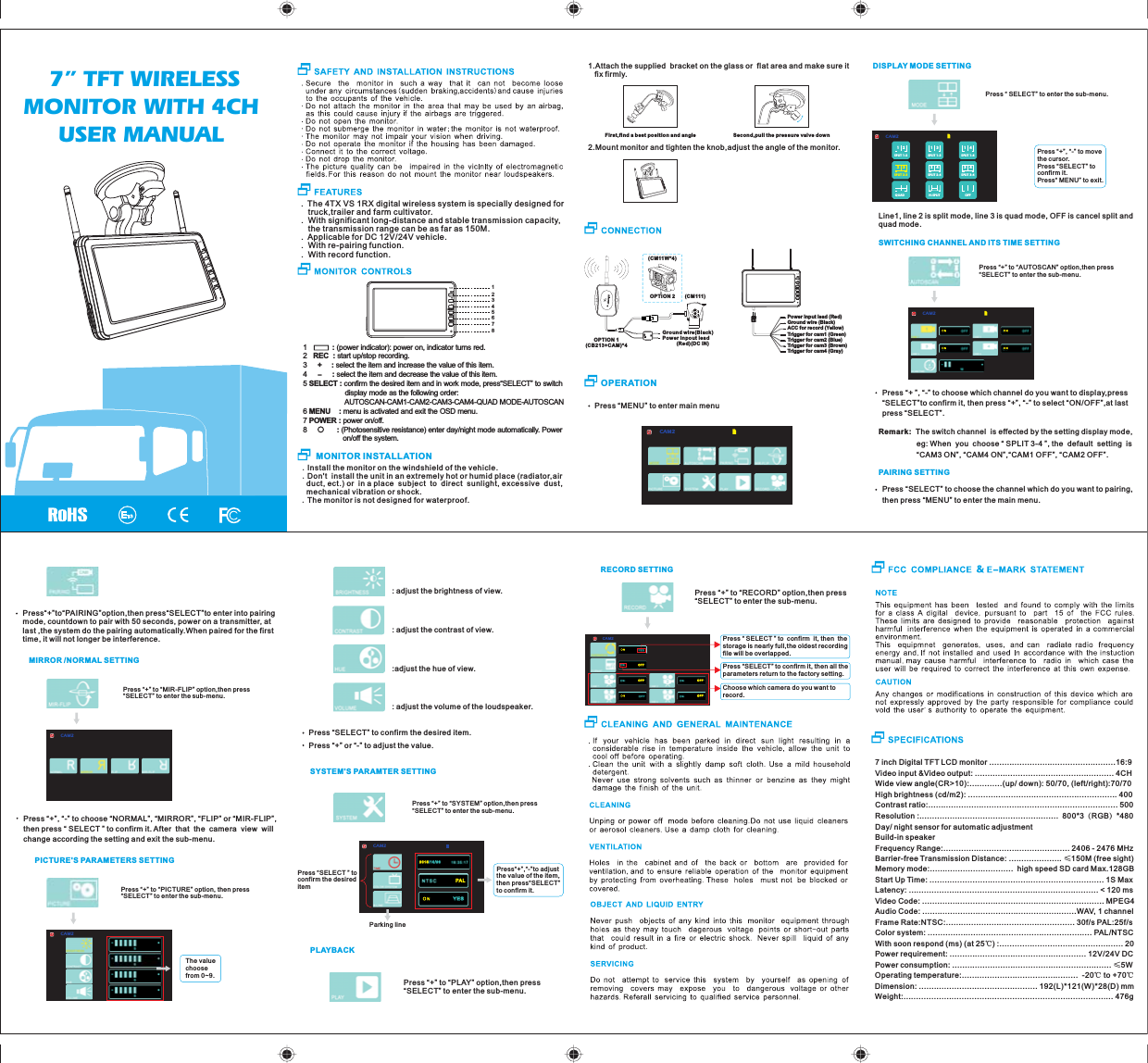 .Install the monitor on the windshield of the vehicle..Don't  install the unit in an extremely hot or humid place (radiator,air   duct, ect.) or  in a place  subject  to  direct  sunlight, excessive  dust,  mechanical vibration or shock..The monitor is not designed for waterproof.7 inch Digital TFT LCD monitor ..................................................16:9Video input &amp;Video output: ....................................................... 4CHWide view angle(CR>10):.............(up/ down): 50/70, (left/right):70/70    High brightness (cd/m2): ........................................................... 400Contrast ratio:........................................................................... 500Resolution :.......................................................  800*3（RGB）*480Day/ night sensor for automatic adjustmentBuild-in speakerFrequency Range:.................................................. 2406 - 2476 MHzBarrier-free Transmission Distance: ..................... &le;150M (free sight)Memory mode:.................................  high speed SD card Max.128GBStart Up Time: ..................................................................... 1S MaxLatency: ........................................................................... < 120 msVideo Code: ........................................................................ MPEG4Audio Code: .............................................................WAV, 1 channelFrame Rate:NTSC:................................................... 30f/s PAL:25f/sColor system: ................................................................. PAL/NTSCWith soon respo nd (ms) (at 25℃) :................................................. 20Power requirement: ...................................................... 12V/24V DCPower consumption: ............................................................... &le;5WOperating temperature:..............................................  -20℃ to +70℃Dimension: ............................................... 192(L)*121(W)*28(D) mmWeight:................................................................................... 476g 7&rdquo; TFT WIRELESS MONITOR WITH 4CH USER MANUAL.  The 4TX VS 1RX digital wireless system is specially designed for    truck,trailer and farm cultivator..  With significant long-distance and stable transmission capacity,    the transmission range can be as far as 150M..  Applicable for DC 12V/24V vehicle..  With re-pairing function..  With record function.-1            : (power indicator): power on, indicator turns red.2   REC  : start up/stop recording. 3     +  : select the item and increase the value of this item.4            : select the item and decrease the value of this item.5 SELECT : confirm the desired item and in work mode, press&ldquo;SELECT&rdquo; to switch                     display mode as the following order:                                                     AUTOSCAN-CAM1-CAM2-CAM3-CAM4-QUAD MODE-AUTOSCAN6 MENU    : menu is activated and exit the OSD menu. 7 POWER : power on/off.8      : (Photosensitive resistance) enter day/night mode automatically. Power                    on/off the system.    MONITOR INSTALLATIONPress &ldquo;MENU&rdquo; to enter main menuOPERATION1.Attach the supplied  bracket on th e glass or  flat area and make sure it    fix firmly.First,find a best pos it io n an d angle Second,pull the pressure valve down2.Mount monitor and tighten the knob,adjust the angle of the monitor.Ground wire(Black)Power inpout lead          (Red)(DC IN)(CM111 )OPTION 2(CM11W*4)      OPTION 1CB213+CAM)*4(CAM2DISPLAY MODE SETTINGLine1, line 2 is split mode, line 3 i s quad mode, OFF is canc el split and quad mode.SWITCHING CHANNEL AND ITS TIME SETTINGCAM2Press &ldquo;+&rdquo; to &ldquo;AUTOSCAN&rdquo; option,then press&ldquo;SELECT&rdquo; to enter the sub-menu.Remark:  The switch channel  i s effected by the setting display mode,                   eg: When  y ou  choose &ldquo; SPLIT 3-4 &rdquo;, the  default  setting  is                   &ldquo;CAM3 ON &rdquo;, &ldquo;CAM4 ON&rdquo;,&ldquo;CAM1 OFF&rdquo;, &ldquo;CAM2 OFF&rdquo;.Press &ldquo;+ &rdquo;, &ldquo;-&rdquo; to choose which channel do you want to display,press &ldquo;SELECT&rdquo;to confirm it, then press &ldquo;+&rdquo;, &ldquo;-&rdquo; to select &ldquo;ON/OFF&rdquo;,at last press &ldquo;SELECT&rdquo;.PAIRING SETTINGPress &ldquo;SELECT&rdquo; to choose the channel which do you want to pairing, then press &ldquo;MENU&rdquo; to enter the main men u.Press&ldquo;+&rdquo;to&ldquo;PAIRING&rdquo;option,then press&ldquo;SELECT&rdquo;to enter into pairing mode, countdown to pair with 50 seconds, power on a transmitter, at last ,the system do the pairing automatically.When paired for the first time, it will not longer be interference.MIRROR /NORMAL SETTINGCAM2Press &ldquo;+&rdquo; to &ldquo;MI R-F LIP &rdquo; opt ion ,th en press &ldquo;SELECT&rdquo; to enter the sub-menu.Press &ldquo;+&rdquo;, &ldquo;-&rdquo; to choose &ldquo;NORMAL&rdquo;, &ldquo;MIRROR&rdquo;, &ldquo;FLIP&rdquo; or &ldquo;MIR-FLIP&rdquo;, then press &ldquo; SELECT &rdquo; to confirm it. After  that  the  came ra  view  will change according the setting and exit the sub-menu.PICTURE'S PARAMETERS SETTINGPress &ldquo;+&rdquo; to &ldquo;PICTURE&rdquo; option, then press &ldquo;SELECT&rdquo; to enter the sub-menu.The value choose from 0~9.CAM2: adjust the brightness of view.: adjust the contrast of view.:adjust the hue o f view.: adjust the volume of the loudspeaker.Press &ldquo;SELECT&rdquo; to confirm the desired item. Press &ldquo;+&rdquo; or &ldquo;-&rdquo; to adjust the value.Press &ldquo;+&rdquo; to &ldquo;SYSTEM&rdquo; option,then press &ldquo;SELECT&rdquo; to enter the sub-menu.PLAYBACKPress &ldquo;+&rdquo; to &ldquo;PLAY&rdquo; option,t hen press &ldquo;SELECT&rdquo; to enter the sub-menu.RECORD SETTINGPress &ldquo;+&rdquo; to &ldquo;RECORD&rdquo; option,then press &ldquo;SELECT&rdquo; to enter the sub-menu.CAM2OF FOF FOF FOF FPress &ldquo; SELECT &rdquo; to  confirm  it, the n  the storage is nearly full,the oldest recording file will be overlapped.Press &ldquo;SELECT&rdquo; to confirm it, then all the parameters retu rn to t he fa cto ry se tting.Choose which camera do you want to record.12SPLIT 1-213SPLIT 1-314SPLIT 1-424SPLIT 2-423SPLIT 2-334SPLIT 3-4OFFH-SPLITQUADCAM2Press &ldquo; SELECT&rdquo; to en ter t he su b-menu.Press &ldquo;+&rdquo;, &ldquo;-&rdquo; to move the cursor.Press &ldquo;SELECT&rdquo; toconfirm it.Press&ldquo; MENU&rdquo; to exit.SELECT12345678SELECTSELECTSYSTEM'S PARAMTER SETTINGPress&ldquo;+&rdquo;,&ldquo;-&rdquo;to adjust the value of the item , then press&ldquo;SELECT&rdquo; to confirm it. Press &ldquo;SELECT &rdquo; toconfirm the desired itemParking lineCAM2PA L2015/1 0 / 2 6Y E SSELECTPower input lead (Red)Ground wire (Black)ACC for record (Yellow)Trigger for cam1 (Green)Trigger for cam2 (Blue)Trigger for cam3 (Brown)Trigger for cam4 (Gray)