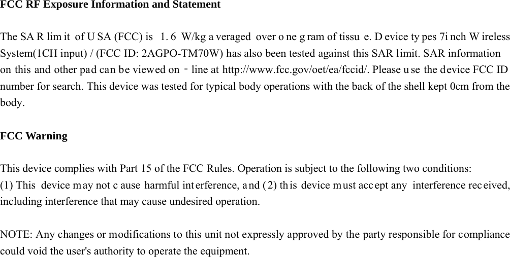   FCC RF Exposure Information and Statement  The SA R lim it of U SA (FCC) is  1. 6 W/kg a veraged over o ne g ram of tissu e. D evice ty pes 7i nch W ireless System(1CH input) / (FCC ID: 2AGPO-TM70W) has also been tested against this SAR limit. SAR information on this and other pad can be viewed on‐line at http://www.fcc.gov/oet/ea/fccid/. Please u se the device FCC ID  number for search. This device was tested for typical body operations with the back of the shell kept 0cm from the body.  FCC Warning  This device complies with Part 15 of the FCC Rules. Operation is subject to the following two conditions: (1) This device may not c ause harmful interference, a nd ( 2) this device m ust accept any interference rec eived, including interference that may cause undesired operation.  NOTE: Any changes or modifications to this unit not expressly approved by the party responsible for compliance could void the user's authority to operate the equipment.    
