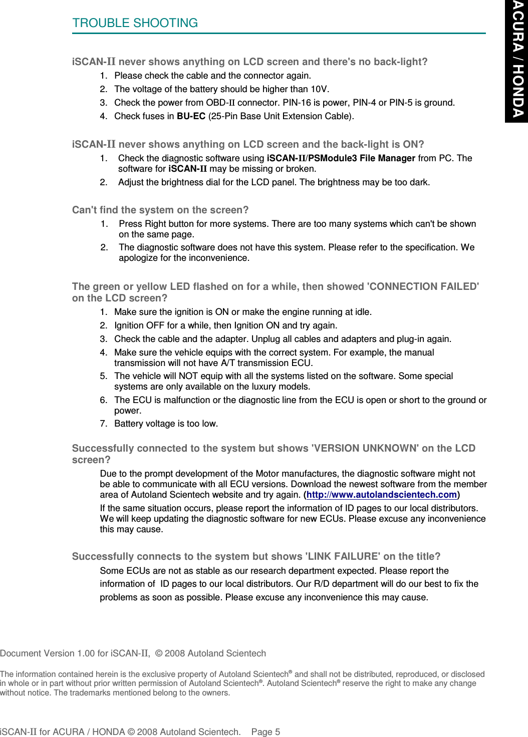TROUBLE SHOOTINGiSCAN-II never shows anything on LCD screen and there&apos;s no back-light?1. Please check the cable and the connector again.2. The voltage of the battery should be higher than 10V. 3. Check the power from OBD-II connector. PIN-16 is power, PIN-4 or PIN-5 is ground.4. Check fuses in BU-EC (25-Pin Base Unit Extension Cable).iSCAN-II never shows anything on LCD screen and the back-light is ON?1. Check the diagnostic software using iSCAN-II/PSModule3 File Manager from PC. Thesoftware for iSCAN-II may be missing or broken.2. Adjust the brightness dial for the LCD panel. The brightness may be too dark.Can&apos;t find the system on the screen?1. Press Right button for more systems. There are too many systems which can&apos;t be shownon the same page.2. The diagnostic software does not have this system. Please refer to the specification. Weapologize for the inconvenience.The green or yellow LED flashed on for a while, then showed &apos;CONNECTION FAILED&apos;on the LCD screen?1. Make sure the ignition is ON or make the engine running at idle.2. Ignition OFF for a while, then Ignition ON and try again.3. Check the cable and the adapter. Unplug all cables and adapters and plug-in again.4. Make sure the vehicle equips with the correct system. For example, the manualtransmission will not have A/T transmission ECU.5. The vehicle will NOT equip with all the systems listed on the software. Some specialsystems are only available on the luxury models.6. The ECU is malfunction or the diagnostic line from the ECU is open or short to the ground orpower.7. Battery voltage is too low.Successfully connected to the system but shows &apos;VERSION UNKNOWN&apos; on the LCDscreen?Due to the prompt development of the Motor manufactures, the diagnostic software might notbe able to communicate with all ECU versions. Download the newest software from the memberarea of Autoland Scientech website and try again. (http://www.autolandscientech.com)If the same situation occurs, please report the information of ID pages to our local distributors.We will keep updating the diagnostic software for new ECUs. Please excuse any inconveniencethis may cause.Successfully connects to the system but shows &apos;LINK FAILURE&apos; on the title?           Some ECUs are not as stable as our research department expected. Please report the                    information of  ID pages to our local distributors. Our R/D department will do our best to fix the           problems as soon as possible. Please excuse any inconvenience this may cause.Document Version 1.00 for iSCAN-II,  © 2008 Autoland ScientechThe information contained herein is the exclusive property of Autoland Scientech® and shall not be distributed, reproduced, or disclosedin whole or in part without prior written permission of Autoland Scientech®. Autoland Scientech® reserve the right to make any changewithout notice. The trademarks mentioned belong to the owners.iSCAN-II for ACURA / HONDA © 2008 Autoland Scientech. Page 5ACURA / HONDA