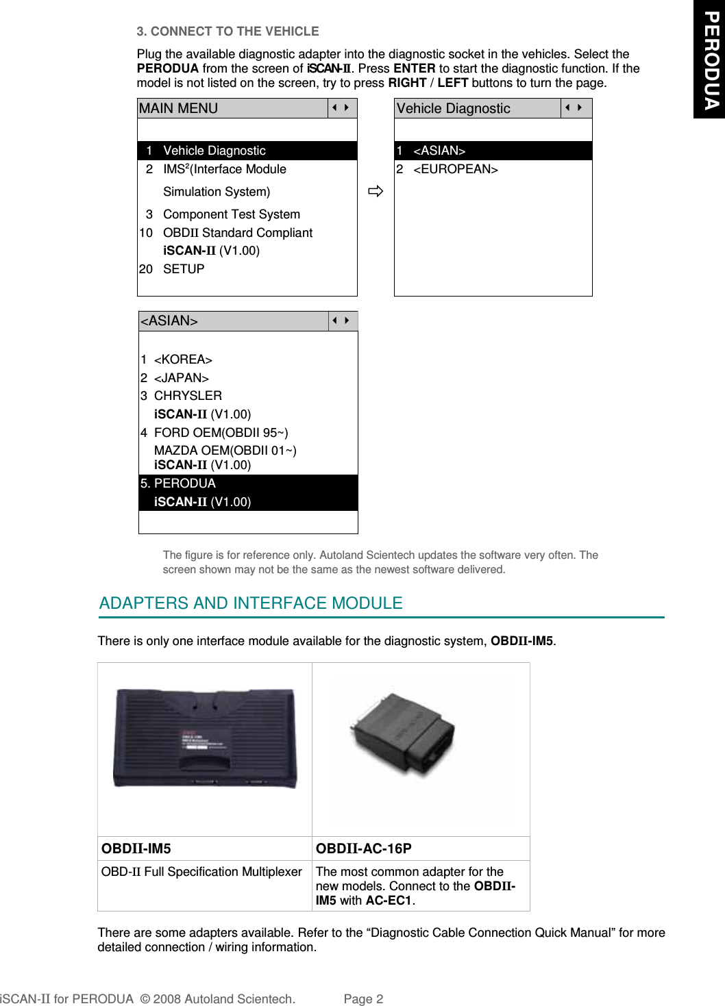 3. CONNECT TO THE VEHICLEPlug the available diagnostic adapter into the diagnostic socket in the vehicles. Select thePERODUA from the screen of iSCAN-II . Press ENTER to start the diagnostic function. If themodel is not listed on the screen, try to press RIGHT / LEFT buttons to turn the page.  MAIN MENUVehicle Diagnostic  1   Vehicle Diagnostic 1   &lt;ASIAN&gt;  2   IMS2(Interface Module      2   &lt;EUROPEAN&gt;       Simulation System)  3   Component Test System10   OBDII Standard Compliant       iSCAN-II (V1.00)20   SETUP&lt;ASIAN&gt;1  &lt;KOREA&gt;2  &lt;JAPAN&gt;3  CHRYSLER    iSCAN-II (V1.00)4  FORD OEM(OBDII 95~)    MAZDA OEM(OBDII 01~)    iSCAN-II (V1.00)5. PERODUA    iSCAN-II (V1.00)The figure is for reference only. Autoland Scientech updates the software very often. Thescreen shown may not be the same as the newest software delivered.ADAPTERS AND INTERFACE MODULEThere is only one interface module available for the diagnostic system, OBDII-IM5.OBDII-IM5 OBDII-AC-16POBD-II Full Specification Multiplexer The most common adapter for thenew models. Connect to the OBDII-IM5 with AC-EC1.There are some adapters available. Refer to the “Diagnostic Cable Connection Quick Manual” for moredetailed connection / wiring information.iSCAN-II for PERODUA  © 2008 Autoland Scientech. Page 2  PERODUA