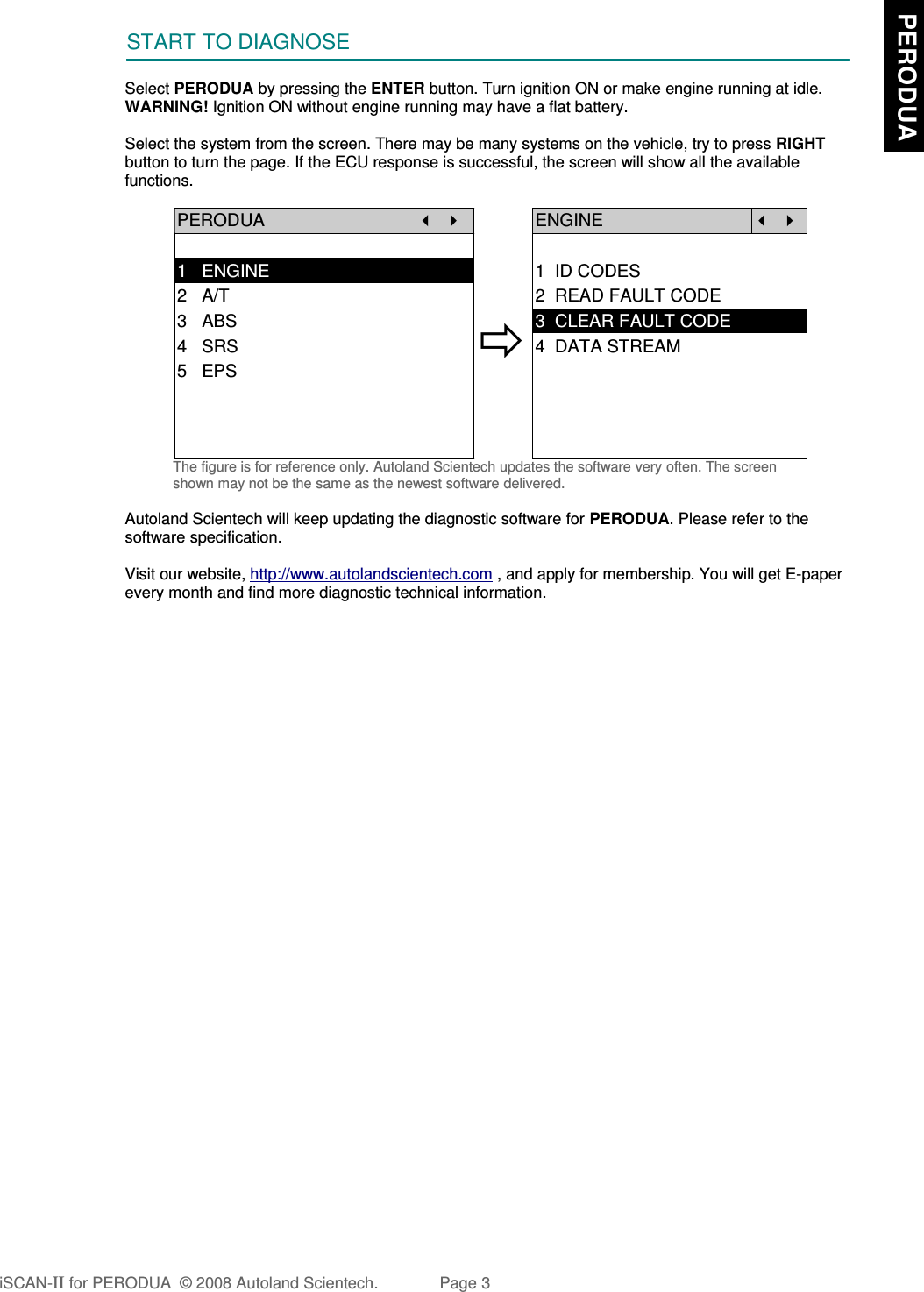 START TO DIAGNOSESelect PERODUA by pressing the ENTER button. Turn ignition ON or make engine running at idle.WARNING! Ignition ON without engine running may have a flat battery.Select the system from the screen. There may be many systems on the vehicle, try to press RIGHTbutton to turn the page. If the ECU response is successful, the screen will show all the availablefunctions.PERODUA   ENGINE  1   ENGINE 1  ID CODES2   A/T 2  READ FAULT CODE3   ABS4   SRS5   EPS3  CLEAR FAULT CODE4  DATA STREAMThe figure is for reference only. Autoland Scientech updates the software very often. The screenshown may not be the same as the newest software delivered.Autoland Scientech will keep updating the diagnostic software for PERODUA. Please refer to thesoftware specification.Visit our website, http://www.autolandscientech.com , and apply for membership. You will get E-paperevery month and find more diagnostic technical information.iSCAN-II for PERODUA  © 2008 Autoland Scientech. Page 3  PERODUA