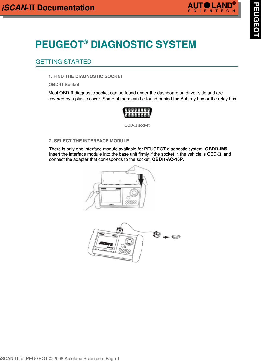 iSCAN-II DocumentationPEUGEOT® DIAGNOSTIC SYSTEMGETTING STARTED1. FIND THE DIAGNOSTIC SOCKETOBD-  II   Soc  ket  Most OBD-II diagnostic socket can be found under the dashboard on driver side and are covered by a plastic cover. Some of them can be found behind the Ashtray box or the relay box.OBD-II socket2. SELECT THE INTERFACE MODULEThere is only one interface module available for PEUGEOT diagnostic system, OBDII-IM5.Insert the interface module into the base unit firmly if the socket in the vehicle is OBD-II, andconnect the adapter that corresponds to the socket, OBDII-AC-16P.iSCAN-II for PEUGEOT © 2008 Autoland Scientech. Page 1AUTLAND® SCIENTECH PEUGEOT