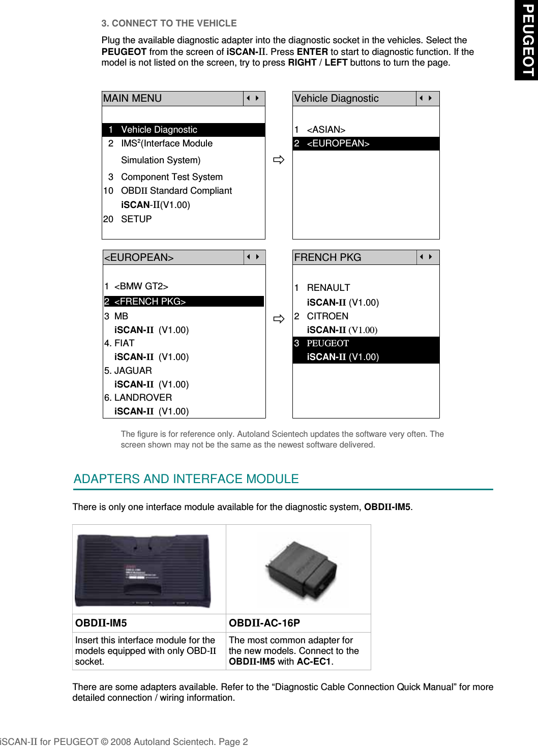 3. CONNECT TO THE VEHICLEPlug the available diagnostic adapter into the diagnostic socket in the vehicles. Select thePEUGEOT from the screen of iSCAN-II. Press ENTER to start to diagnostic function. If themodel is not listed on the screen, try to press RIGHT / LEFT buttons to turn the page.MAIN MENUVehicle Diagnostic  1   Vehicle Diagnostic 1   &lt;ASIAN&gt;  2   IMS2(Interface Module      2   &lt;EUROPEAN&gt;       Simulation System)  3   Component Test System10   OBDII Standard Compliant       iSCAN-II(V1.00)20   SETUP&lt;EUROPEAN&gt;FRENCH PKG1  &lt;BMW GT2&gt;2  &lt;FRENCH PKG&gt;1   RENAULT     iSCAN-II (V1.00)3  MB    iSCAN-II  (V1.00)4. FIAT2   CITROEN                 iSCAN-II (V1.00)3   PEUGEOT    iSCAN-II  (V1.00)5. JAGUAR      iSCAN-II (V1.00)    iSCAN-II  (V1.00)6. LANDROVER    iSCAN-II  (V1.00)The figure is for reference only. Autoland Scientech updates the software very often. Thescreen shown may not be the same as the newest software delivered.ADAPTERS AND INTERFACE MODULEThere is only one interface module available for the diagnostic system, OBDII-IM5. OBDII-IM5 OBDII-AC-16PInsert this interface module for themodels equipped with only OBD-IIsocket.The most common adapter forthe new models. Connect to theOBDII-IM5 with AC-EC1.There are some adapters available. Refer to the “Diagnostic Cable Connection Quick Manual” for moredetailed connection / wiring information.iSCAN-II for PEUGEOT © 2008 Autoland Scientech. Page 2 PEUGEOT