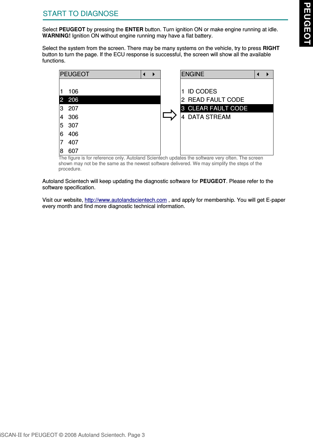 START TO DIAGNOSESelect PEUGEOT by pressing the ENTER button. Turn ignition ON or make engine running at idle.WARNING! Ignition ON without engine running may have a flat battery.Select the system from the screen. There may be many systems on the vehicle, try to press RIGHTbutton to turn the page. If the ECU response is successful, the screen will show all the availablefunctions.PEUGEOT   ENGINE  1   106 1  ID CODES2   206 2  READ FAULT CODE3   2074   3065   3073  CLEAR FAULT CODE4  DATA STREAM6   4067   4078   607The figure is for reference only. Autoland Scientech updates the software very often. The screenshown may not be the same as the newest software delivered. We may simplify the steps of theprocedure.Autoland Scientech will keep updating the diagnostic software for PEUGEOT. Please refer to thesoftware specification.Visit our website, http://www.autolandscientech.com , and apply for membership. You will get E-paperevery month and find more diagnostic technical information.iSCAN-II for PEUGEOT © 2008 Autoland Scientech. Page 3 PEUGEOT