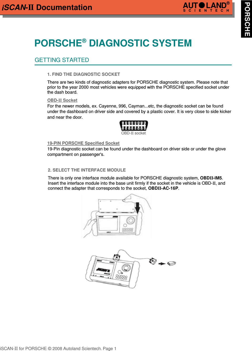 iSCAN-II DocumentationPORSCHE® DIAGNOSTIC SYSTEMGETTING STARTED1. FIND THE DIAGNOSTIC SOCKETThere are two kinds of diagnostic adapters for PORSCHE diagnostic system. Please note thatprior to the year 2000 most vehicles were equipped with the PORSCHE specified socket underthe dash board.OBD-  II   Soc  ket  For the newer models, ex. Cayenne, 996, Cayman...etc, the diagnostic socket can be found      under the dashboard on driver side and covered by a plastic cover. It is very close to side kicker and near the door.OBD-II socket19-PIN PORSCHE Specified Soc  ket  19-Pin diagnostic socket can be found under the dashboard on driver side or under the glove compartment on passenger&apos;s.2. SELECT THE INTERFACE MODULEThere is only one interface module available for PORSCHE diagnostic system, OBDII-IM5.Insert the interface module into the base unit firmly if the socket in the vehicle is OBD-II, andconnect the adapter that corresponds to the socket, OBDII-AC-16P. iSCAN-II for PORSCHE © 2008 Autoland Scientech. Page 1AUTLAND® SCIENTECH PORSCHE