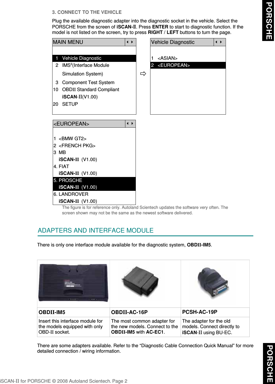 3. CONNECT TO THE VEHICLEPlug the available diagnostic adapter into the diagnostic socket in the vehicle. Select thePORSCHE from the screen of iSCAN-II. Press ENTER to start to diagnostic function. If themodel is not listed on the screen, try to press RIGHT / LEFT buttons to turn the page.MAIN MENUVehicle Diagnostic  1   Vehicle Diagnostic 1   &lt;ASIAN&gt;  2   IMS2(Interface Module      2   &lt;EUROPEAN&gt;       Simulation System)  3   Component Test System10   OBDII Standard Compliant       iSCAN-II(V1.00)20   SETUP&lt;EUROPEAN&gt;1  &lt;BMW GT2&gt;2  &lt;FRENCH PKG&gt;3  MB    iSCAN-II  (V1.00)4. FIAT    iSCAN-II  (V1.00)5. PROSCHE     iSCAN-II  (V1.00)6. LANDROVER    iSCAN-II  (V1.00)The figure is for reference only. Autoland Scientech updates the software very often. Thescreen shown may not be the same as the newest software delivered.ADAPTERS AND INTERFACE MODULEThere is only one interface module available for the diagnostic system, OBDII-IM5. OBDII-IM5 OBDII-AC-16P PCSH-AC-19PInsert this interface module forthe models equipped with onlyOBD-II socket.The most common adapter forthe new models. Connect to theOBDII-IM5 with AC-EC1.The adapter for the oldmodels. Connect directly toiSCAN-II using BU-EC. There are some adapters available. Refer to the “Diagnostic Cable Connection Quick Manual” for moredetailed connection / wiring information.iSCAN-II for PORSCHE © 2008 Autoland Scientech. Page 2 PORSCHE  PORSCHE