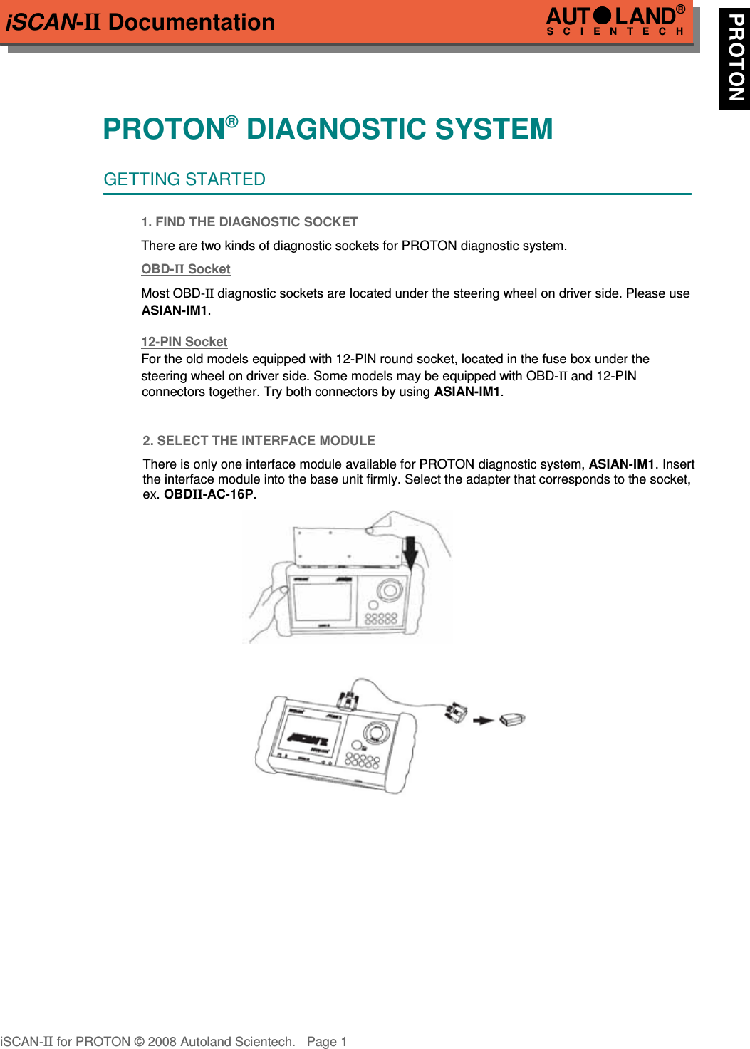 iSCAN-II DocumentationPROTON® DIAGNOSTIC SYSTEMGETTING STARTED1. FIND THE DIAGNOSTIC SOCKETThere are two kinds of diagnostic sockets for PROTON diagnostic system. OBD-  II   Socket  Most OBD-II diagnostic sockets are located under the steering wheel on driver side. Please useASIAN-IM1.12-PIN Soc  ket  For the old models equipped with 12-PIN round socket, located in the fuse box under the  steering wheel on driver side. Some models may be equipped with OBD-II and 12-PIN            connectors together. Try both connectors by using ASIAN-IM1.2. SELECT THE INTERFACE MODULEThere is only one interface module available for PROTON diagnostic system, ASIAN-IM1. Insertthe interface module into the base unit firmly. Select the adapter that corresponds to the socket,ex. OBDII-AC-16P.iSCAN-II for PROTON © 2008 Autoland Scientech. Page 1AUTLAND® SCIENTECH PROTON