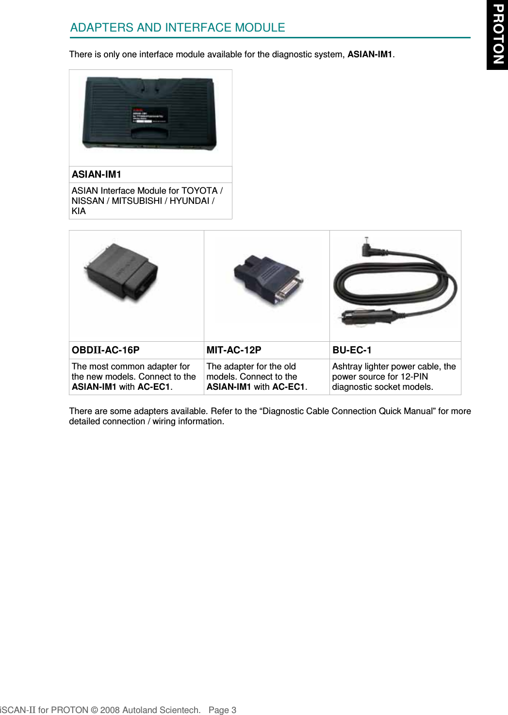 ADAPTERS AND INTERFACE MODULEThere is only one interface module available for the diagnostic system, ASIAN-IM1.ASIAN-IM1ASIAN Interface Module for TOYOTA /NISSAN / MITSUBISHI / HYUNDAI /KIAOBDII-AC-16P MIT-AC-12P BU-EC-1The most common adapter forthe new models. Connect to theASIAN-IM1 with AC-EC1.The adapter for the oldmodels. Connect to theASIAN-IM1 with AC-EC1.Ashtray lighter power cable, thepower source for 12-PINdiagnostic socket models.There are some adapters available. Refer to the “Diagnostic Cable Connection Quick Manual” for moredetailed connection / wiring information.iSCAN-II for PROTON © 2008 Autoland Scientech. Page 3 PROTON