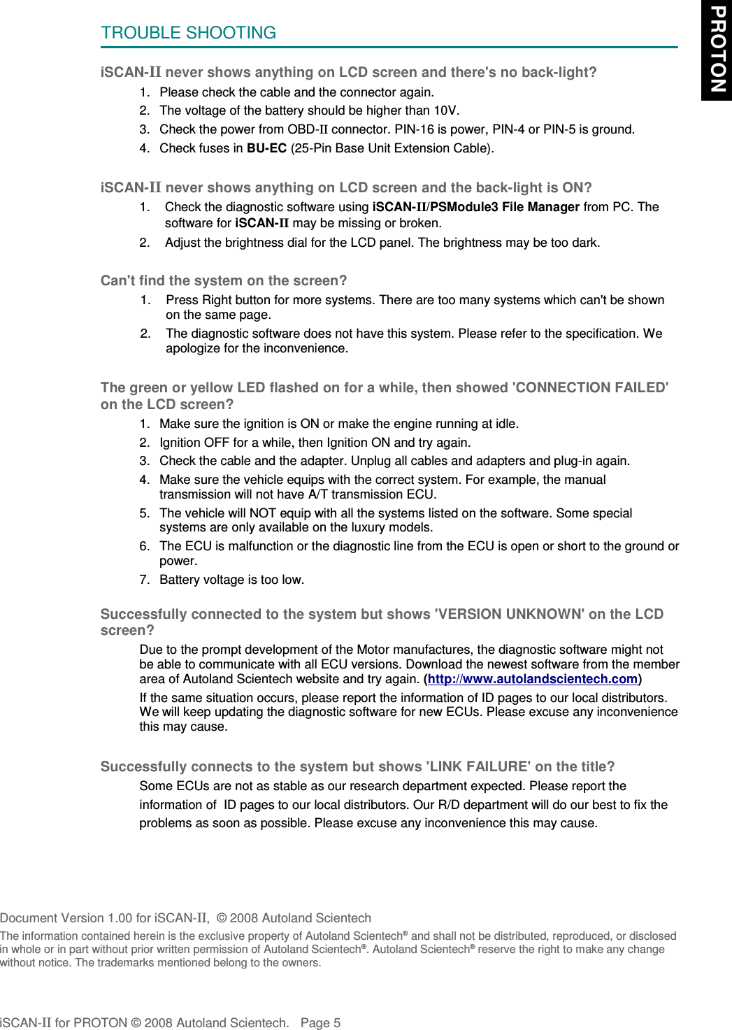 TROUBLE SHOOTINGiSCAN-II never shows anything on LCD screen and there&apos;s no back-light?1. Please check the cable and the connector again.2. The voltage of the battery should be higher than 10V. 3. Check the power from OBD-II connector. PIN-16 is power, PIN-4 or PIN-5 is ground.4. Check fuses in BU-EC (25-Pin Base Unit Extension Cable).iSCAN-II never shows anything on LCD screen and the back-light is ON?1. Check the diagnostic software using iSCAN-II/PSModule3 File Manager from PC. Thesoftware for iSCAN-II may be missing or broken.2. Adjust the brightness dial for the LCD panel. The brightness may be too dark.Can&apos;t find the system on the screen?1. Press Right button for more systems. There are too many systems which can&apos;t be shownon the same page.2. The diagnostic software does not have this system. Please refer to the specification. Weapologize for the inconvenience.The green or yellow LED flashed on for a while, then showed &apos;CONNECTION FAILED&apos;on the LCD screen?1. Make sure the ignition is ON or make the engine running at idle.2. Ignition OFF for a while, then Ignition ON and try again.3. Check the cable and the adapter. Unplug all cables and adapters and plug-in again.4. Make sure the vehicle equips with the correct system. For example, the manualtransmission will not have A/T transmission ECU.5. The vehicle will NOT equip with all the systems listed on the software. Some specialsystems are only available on the luxury models.6. The ECU is malfunction or the diagnostic line from the ECU is open or short to the ground orpower.7. Battery voltage is too low.Successfully connected to the system but shows &apos;VERSION UNKNOWN&apos; on the LCDscreen?Due to the prompt development of the Motor manufactures, the diagnostic software might notbe able to communicate with all ECU versions. Download the newest software from the memberarea of Autoland Scientech website and try again. (http://www.autolandscientech.com)If the same situation occurs, please report the information of ID pages to our local distributors.We will keep updating the diagnostic software for new ECUs. Please excuse any inconveniencethis may cause.Successfully connects to the system but shows &apos;LINK FAILURE&apos; on the title?           Some ECUs are not as stable as our research department expected. Please report the                    information of  ID pages to our local distributors. Our R/D department will do our best to fix the           problems as soon as possible. Please excuse any inconvenience this may cause.Document Version 1.00 for iSCAN-II,  © 2008 Autoland ScientechThe information contained herein is the exclusive property of Autoland Scientech® and shall not be distributed, reproduced, or disclosedin whole or in part without prior written permission of Autoland Scientech®. Autoland Scientech® reserve the right to make any changewithout notice. The trademarks mentioned belong to the owners.iSCAN-II for PROTON © 2008 Autoland Scientech. Page 5 PROTON