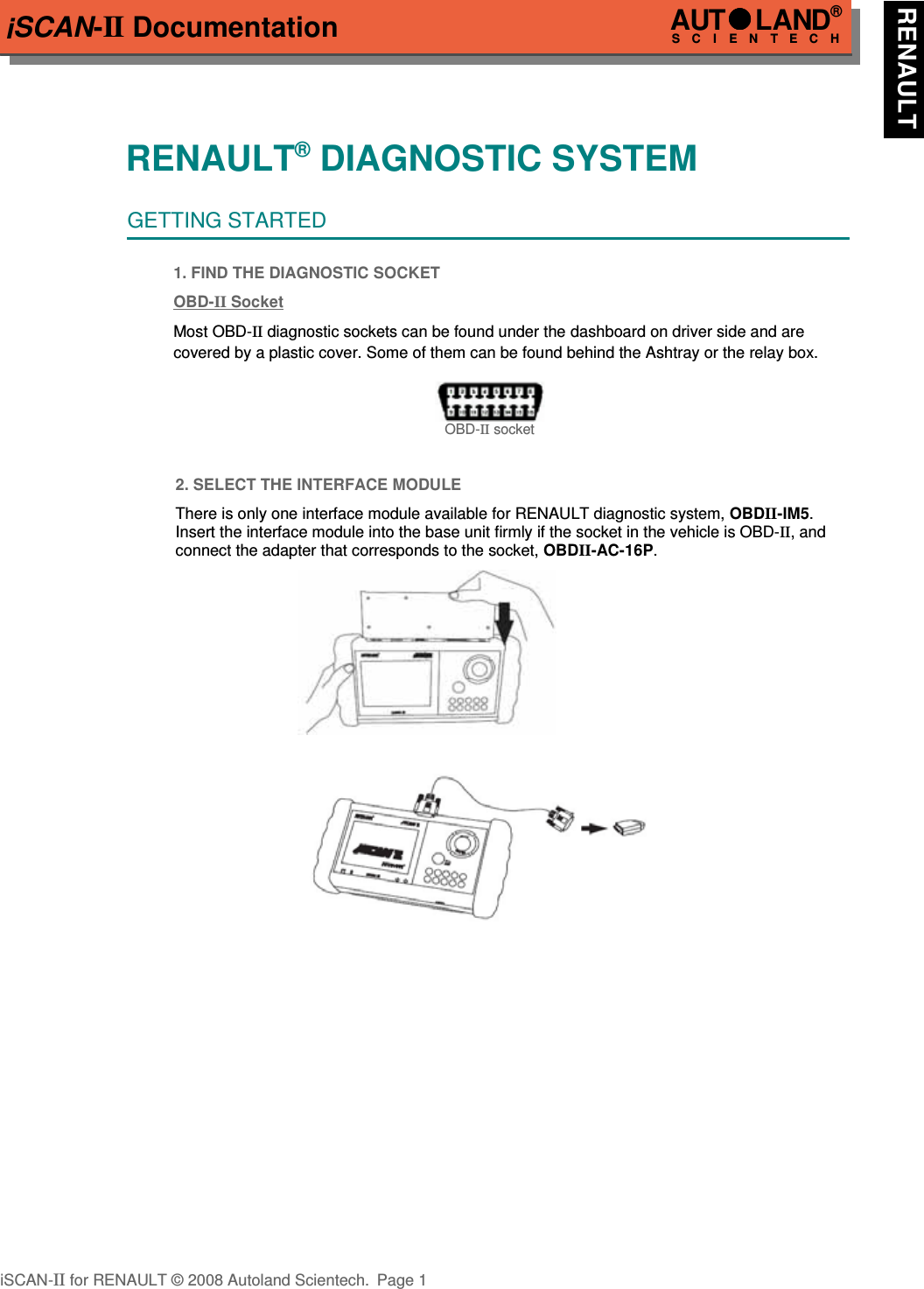 iSCAN-II DocumentationRENAULT® DIAGNOSTIC SYSTEMGETTING STARTED1. FIND THE DIAGNOSTIC SOCKETOBD-  II   Soc  ket  Most OBD-II diagnostic sockets can be found under the dashboard on driver side and are  covered by a plastic cover. Some of them can be found behind the Ashtray or the relay box.OBD-II socket2. SELECT THE INTERFACE MODULEThere is only one interface module available for RENAULT diagnostic system, OBDII-IM5.Insert the interface module into the base unit firmly if the socket in the vehicle is OBD-II, andconnect the adapter that corresponds to the socket, OBDII-AC-16P.iSCAN-II for RENAULT © 2008 Autoland Scientech. Page 1AUTLAND® SCIENTECH RENAULT