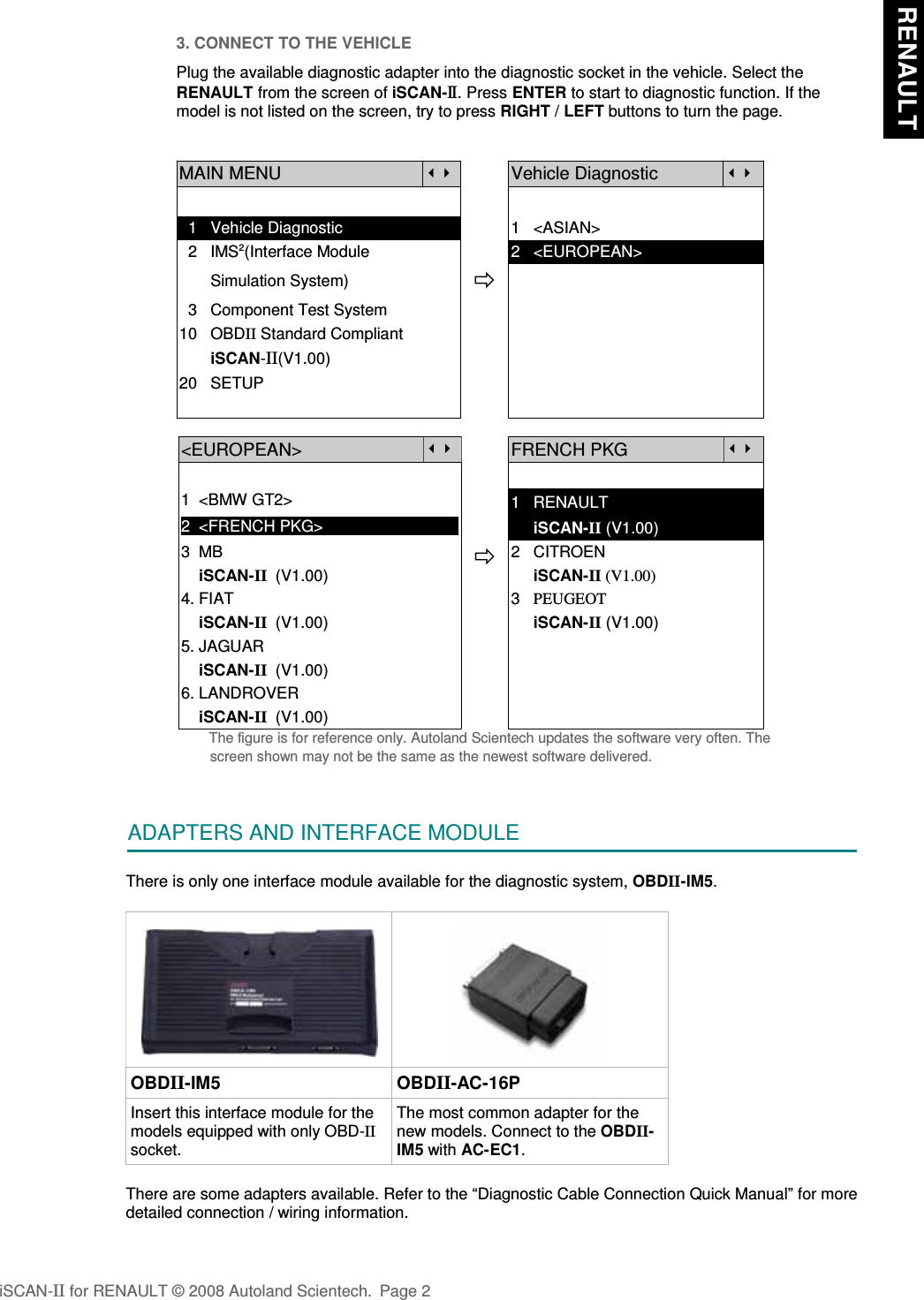 3. CONNECT TO THE VEHICLEPlug the available diagnostic adapter into the diagnostic socket in the vehicle. Select theRENAULT from the screen of iSCAN-II . Press ENTER to start to diagnostic function. If themodel is not listed on the screen, try to press RIGHT / LEFT buttons to turn the page. MAIN MENUVehicle Diagnostic  1   Vehicle Diagnostic 1   &lt;ASIAN&gt;  2   IMS2(Interface Module      2   &lt;EUROPEAN&gt;       Simulation System)  3   Component Test System10   OBDII Standard Compliant       iSCAN-II(V1.00)20   SETUP&lt;EUROPEAN&gt;FRENCH PKG1  &lt;BMW GT2&gt;2  &lt;FRENCH PKG&gt;1   RENAULT     iSCAN-II (V1.00)3  MB    iSCAN-II  (V1.00)4. FIAT2   CITROEN                 iSCAN-II (V1.00)3   PEUGEOT    iSCAN-II  (V1.00)5. JAGUAR      iSCAN-II (V1.00)    iSCAN-II  (V1.00)6. LANDROVER    iSCAN-II  (V1.00)The figure is for reference only. Autoland Scientech updates the software very often. Thescreen shown may not be the same as the newest software delivered.ADAPTERS AND INTERFACE MODULEThere is only one interface module available for the diagnostic system, OBDII-IM5. OBDII-IM5 OBDII-AC-16PInsert this interface module for themodels equipped with only OBD-IIsocket.The most common adapter for thenew models. Connect to the OBDII-IM5 with AC-EC1.There are some adapters available. Refer to the “Diagnostic Cable Connection Quick Manual” for moredetailed connection / wiring information.iSCAN-II for RENAULT © 2008 Autoland Scientech. Page 2 RENAULT