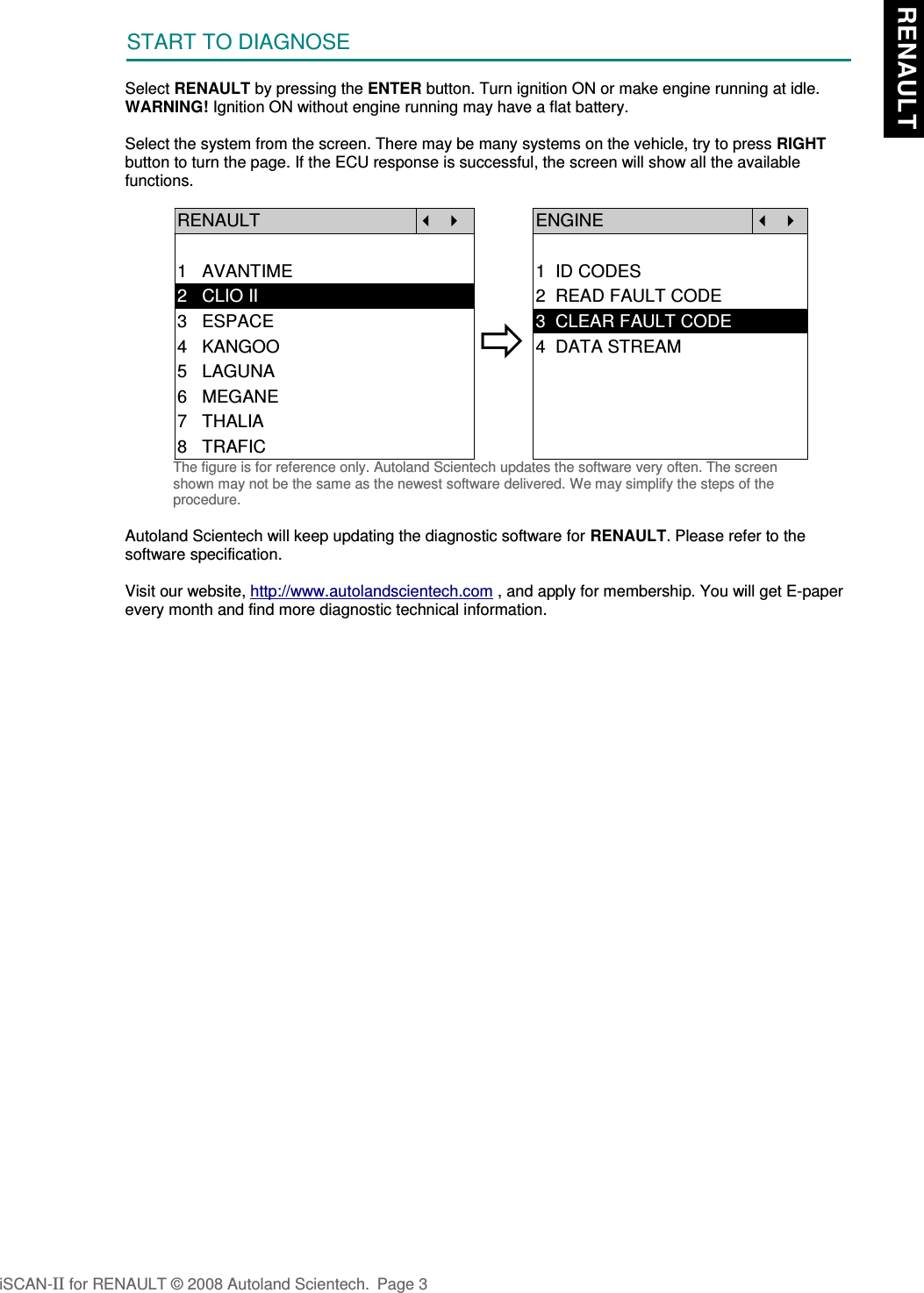 START TO DIAGNOSESelect RENAULT by pressing the ENTER button. Turn ignition ON or make engine running at idle.WARNING! Ignition ON without engine running may have a flat battery.Select the system from the screen. There may be many systems on the vehicle, try to press RIGHTbutton to turn the page. If the ECU response is successful, the screen will show all the availablefunctions.RENAULT   ENGINE  1   AVANTIME 1  ID CODES2   CLIO II 2  READ FAULT CODE3   ESPACE4   KANGOO5   LAGUNA3  CLEAR FAULT CODE4  DATA STREAM6   MEGANE7   THALIA8   TRAFICThe figure is for reference only. Autoland Scientech updates the software very often. The screenshown may not be the same as the newest software delivered. We may simplify the steps of theprocedure.Autoland Scientech will keep updating the diagnostic software for RENAULT. Please refer to thesoftware specification.Visit our website, http://www.autolandscientech.com , and apply for membership. You will get E-paperevery month and find more diagnostic technical information.iSCAN-II for RENAULT © 2008 Autoland Scientech. Page 3 RENAULT