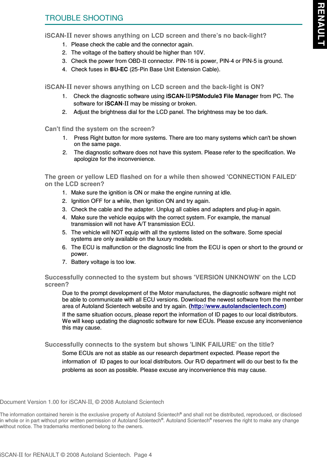 TROUBLE SHOOTINGiSCAN-II never shows anything on LCD screen and there’s no back-light?1. Please check the cable and the connector again.2. The voltage of the battery should be higher than 10V. 3. Check the power from OBD-II connector. PIN-16 is power, PIN-4 or PIN-5 is ground.4. Check fuses in BU-EC (25-Pin Base Unit Extension Cable).iSCAN-II never shows anything on LCD screen and the back-light is ON?1. Check the diagnostic software using iSCAN-II/PSModule3 File Manager from PC. Thesoftware for iSCAN-II may be missing or broken.2. Adjust the brightness dial for the LCD panel. The brightness may be too dark.Can&apos;t find the system on the screen?1. Press Right button for more systems. There are too many systems which can&apos;t be shownon the same page.2. The diagnostic software does not have this system. Please refer to the specification. Weapologize for the inconvenience.The green or yellow LED flashed on for a while then showed &apos;CONNECTION FAILED&apos;on the LCD screen?1. Make sure the ignition is ON or make the engine running at idle.2. Ignition OFF for a while, then Ignition ON and try again.3. Check the cable and the adapter. Unplug all cables and adapters and plug-in again.4. Make sure the vehicle equips with the correct system. For example, the manualtransmission will not have A/T transmission ECU.5. The vehicle will NOT equip with all the systems listed on the software. Some specialsystems are only available on the luxury models.6. The ECU is malfunction or the diagnostic line from the ECU is open or short to the ground orpower.7. Battery voltage is too low.Successfully connected to the system but shows &apos;VERSION UNKNOWN&apos; on the LCDscreen?Due to the prompt development of the Motor manufactures, the diagnostic software might notbe able to communicate with all ECU versions. Download the newest software from the memberarea of Autoland Scientech website and try again. (http://www.autolandscientech.com)If the same situation occurs, please report the information of ID pages to our local distributors.We will keep updating the diagnostic software for new ECUs. Please excuse any inconveniencethis may cause.Successfully connects to the system but shows &apos;LINK FAILURE&apos; on the title?Some ECUs are not as stable as our research department expected. Please report the                    information of  ID pages to our local distributors. Our R/D department will do our best to fix theproblems as soon as possible. Please excuse any inconvenience this may cause.Document Version 1.00 for iSCAN-II, © 2008 Autoland ScientechThe information contained herein is the exclusive property of Autoland Scientech® and shall not be distributed, reproduced, or disclosedin whole or in part without prior written permission of Autoland Scientech®. Autoland Scientech® reserves the right to make any changewithout notice. The trademarks mentioned belong to the owners.iSCAN-II for RENAULT © 2008 Autoland Scientech. Page 4 RENAULT