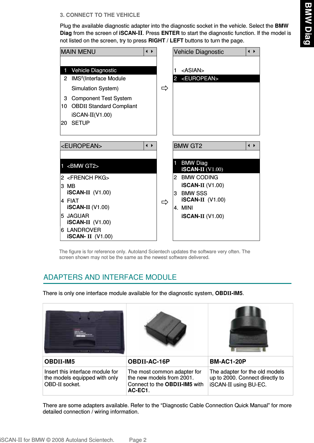 3. CONNECT TO THE VEHICLEPlug the available diagnostic adapter into the diagnostic socket in the vehicle. Select the BMWDiag from the screen of iSCAN-II. Press ENTER to start the diagnostic function. If the model isnot listed on the screen, try to press RIGHT / LEFT buttons to turn the page. MAIN MENUVehicle Diagnostic  1   Vehicle Diagnostic 1   &lt;ASIAN&gt;  2   IMS2(Interface Module      2   &lt;EUROPEAN&gt;       Simulation System)  3   Component Test System10   OBDII Standard Compliant       iSCAN-II(V1.00)20   SETUP&lt;EUROPEAN&gt;BMW GT21  &lt;BMW GT2&gt; 1   BMW Diag      iSCAN-II (V1.00)2  &lt;FRENCH PKG&gt;3  MB    iSCAN-II  (V1.00)4  FIAT    iSCAN-II (V1.00)2   BMW CODING     iSCAN-II (V1.00)  3   BMW SSS     iSCAN-II  (V1.00)4.  MINI 5  JAGUAR     iSCAN-II  (V1.00)6  LANDROVER    iSCAN- II  (V1.00)     iSCAN-II (V1.00)The figure is for reference only. Autoland Scientech updates the software very often. Thescreen shown may not be the same as the newest software delivered.ADAPTERS AND INTERFACE MODULEThere is only one interface module available for the diagnostic system, OBDII-IM5. OBDII-IM5 OBDII-AC-16P BM-AC1-20PInsert this interface module forthe models equipped with onlyOBD-II socket.The most common adapter forthe new models from 2001.Connect to the OBDII-IM5 withAC-EC1.The adapter for the old modelsup to 2000. Connect directly toiSCAN-II using BU-EC. There are some adapters available. Refer to the “Diagnostic Cable Connection Quick Manual” for moredetailed connection / wiring information.iSCAN-II for BMW © 2008 Autoland Scientech. Page 2 BMW Diag