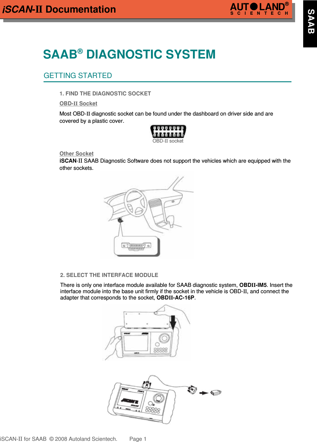 iSCAN-II DocumentationSAAB® DIAGNOSTIC SYSTEMGETTING STARTED1. FIND THE DIAGNOSTIC SOCKETOBD-  II   Soc  ket  Most OBD-II diagnostic socket can be found under the dashboard on driver side and are  covered by a plastic cover.OBD-II socketOther Soc  ket  iSCAN-II SAAB Diagnostic Software does not support the vehicles which are equipped with the other sockets. 2. SELECT THE INTERFACE MODULEThere is only one interface module available for SAAB diagnostic system, OBDII-IM5. Insert theinterface module into the base unit firmly if the socket in the vehicle is OBD-II, and connect theadapter that corresponds to the socket, OBDII-AC-16P.iSCAN-II for SAAB  © 2008 Autoland Scientech. Page 1AUTLAND® SCIENTECH    SAAB