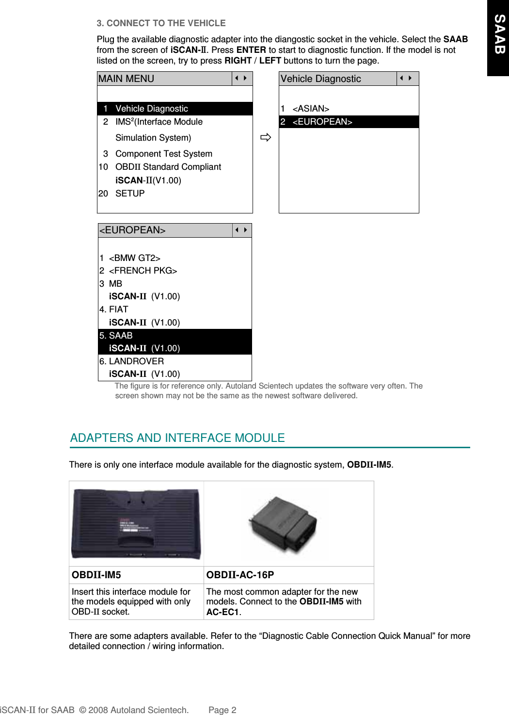 3. CONNECT TO THE VEHICLEPlug the available diagnostic adapter into the diangostic socket in the vehicle. Select the SAABfrom the screen of iSCAN-II . Press ENTER to start to diagnostic function. If the model is notlisted on the screen, try to press RIGHT / LEFT buttons to turn the page.MAIN MENUVehicle Diagnostic  1   Vehicle Diagnostic 1   &lt;ASIAN&gt;  2   IMS2(Interface Module      2   &lt;EUROPEAN&gt;       Simulation System)  3   Component Test System10   OBDII Standard Compliant       iSCAN-II(V1.00)20   SETUP&lt;EUROPEAN&gt;1  &lt;BMW GT2&gt;2  &lt;FRENCH PKG&gt;3  MB    iSCAN-II  (V1.00)4. FIAT    iSCAN-II  (V1.00)5. SAAB    iSCAN-II  (V1.00)6. LANDROVER    iSCAN-II  (V1.00)The figure is for reference only. Autoland Scientech updates the software very often. Thescreen shown may not be the same as the newest software delivered.ADAPTERS AND INTERFACE MODULEThere is only one interface module available for the diagnostic system, OBDII-IM5. OBDII-IM5 OBDII-AC-16PInsert this interface module forthe models equipped with onlyOBD-II socket.The most common adapter for the newmodels. Connect to the OBDII-IM5 withAC-EC1.There are some adapters available. Refer to the “Diagnostic Cable Connection Quick Manual” for moredetailed connection / wiring information.iSCAN-II for SAAB  © 2008 Autoland Scientech. Page 2    SAAB