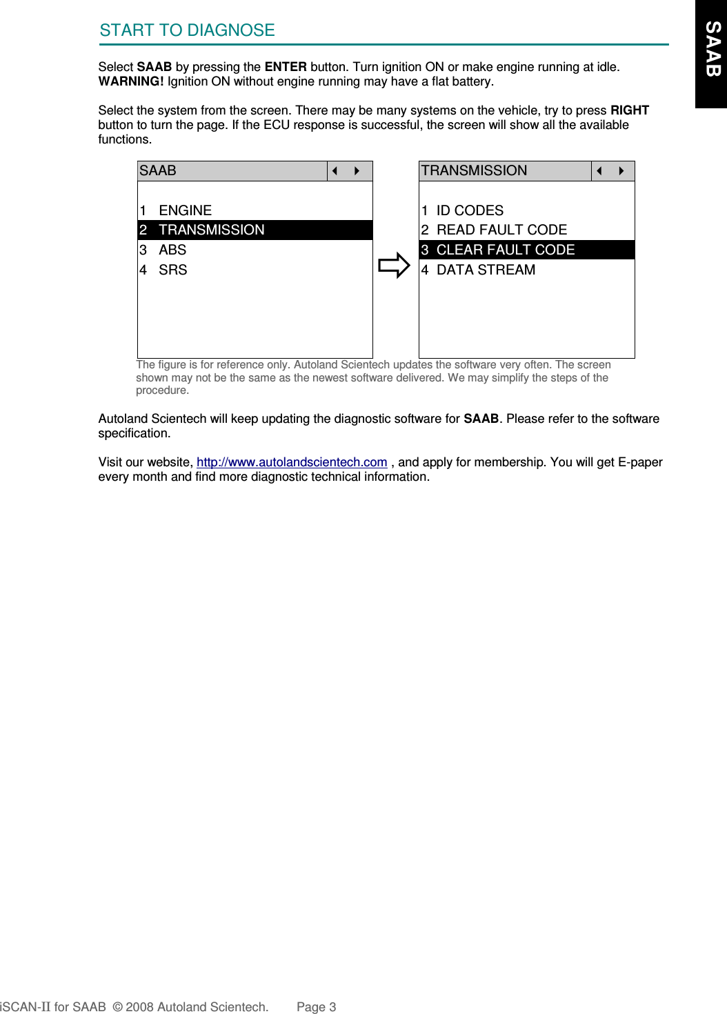 START TO DIAGNOSESelect SAAB by pressing the ENTER button. Turn ignition ON or make engine running at idle.WARNING! Ignition ON without engine running may have a flat battery.Select the system from the screen. There may be many systems on the vehicle, try to press RIGHTbutton to turn the page. If the ECU response is successful, the screen will show all the availablefunctions.SAAB   TRANSMISSION  1   ENGINE 1  ID CODES2   TRANSMISSION 2  READ FAULT CODE3   ABS4   SRS3  CLEAR FAULT CODE4  DATA STREAMThe figure is for reference only. Autoland Scientech updates the software very often. The screenshown may not be the same as the newest software delivered. We may simplify the steps of theprocedure.Autoland Scientech will keep updating the diagnostic software for SAAB. Please refer to the softwarespecification.Visit our website, http://www.autolandscientech.com , and apply for membership. You will get E-paperevery month and find more diagnostic technical information.iSCAN-II for SAAB  © 2008 Autoland Scientech. Page 3    SAAB