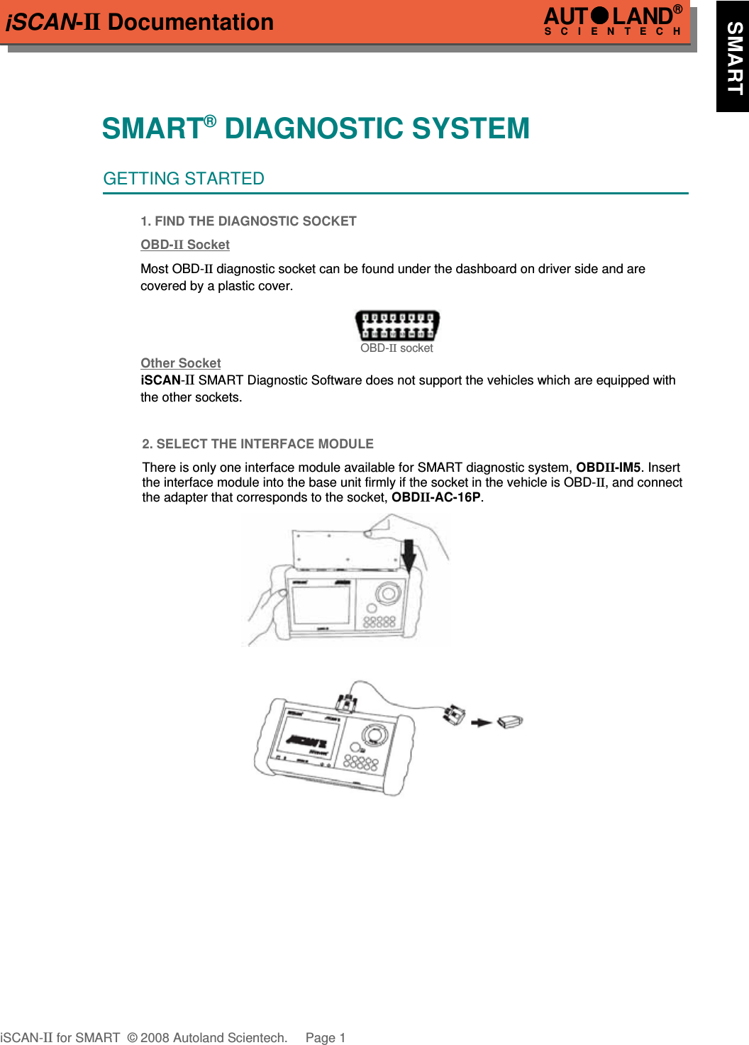 iSCAN-II DocumentationSMART® DIAGNOSTIC SYSTEMGETTING STARTED1. FIND THE DIAGNOSTIC SOCKETOBD-  II   Soc  ket  Most OBD-II diagnostic socket can be found under the dashboard on driver side and are covered by a plastic cover.OBD-II socketOther Soc  ket  iSCAN-II SMART Diagnostic Software does not support the vehicles which are equipped with the other sockets. 2. SELECT THE INTERFACE MODULEThere is only one interface module available for SMART diagnostic system, OBDII-IM5. Insertthe interface module into the base unit firmly if the socket in the vehicle is OBD-II, and connectthe adapter that corresponds to the socket, OBDII-AC-16P.iSCAN-II for SMART  © 2008 Autoland Scientech. Page 1AUTLAND® SCIENTECH    SMART