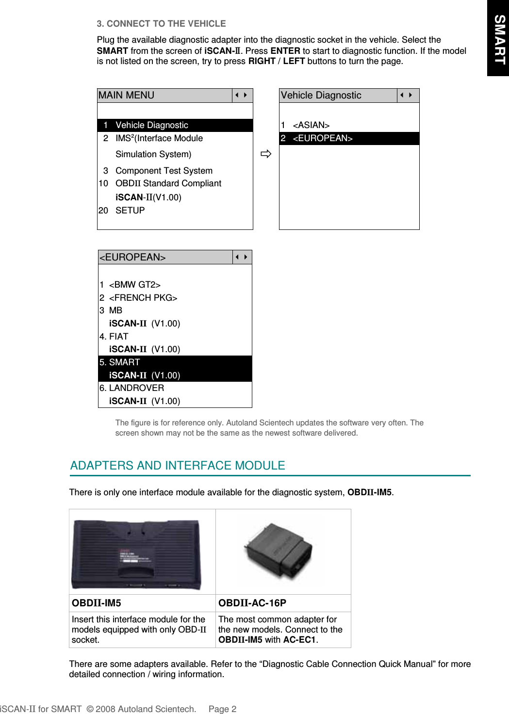 3. CONNECT TO THE VEHICLEPlug the available diagnostic adapter into the diagnostic socket in the vehicle. Select theSMART from the screen of iSCAN-II . Press ENTER to start to diagnostic function. If the modelis not listed on the screen, try to press RIGHT / LEFT buttons to turn the page.MAIN MENUVehicle Diagnostic  1   Vehicle Diagnostic 1   &lt;ASIAN&gt;  2   IMS2(Interface Module      2   &lt;EUROPEAN&gt;       Simulation System)  3   Component Test System10   OBDII Standard Compliant       iSCAN-II(V1.00)20   SETUP&lt;EUROPEAN&gt;1  &lt;BMW GT2&gt;2  &lt;FRENCH PKG&gt;3  MB    iSCAN-II  (V1.00)4. FIAT    iSCAN-II  (V1.00)5. SMART    iSCAN-II  (V1.00)6. LANDROVER    iSCAN-II  (V1.00)The figure is for reference only. Autoland Scientech updates the software very often. Thescreen shown may not be the same as the newest software delivered.ADAPTERS AND INTERFACE MODULEThere is only one interface module available for the diagnostic system, OBDII-IM5.OBDII-IM5 OBDII-AC-16PInsert this interface module for themodels equipped with only OBD-IIsocket.The most common adapter forthe new models. Connect to theOBDII-IM5 with AC-EC1.There are some adapters available. Refer to the “Diagnostic Cable Connection Quick Manual” for moredetailed connection / wiring information.iSCAN-II for SMART  © 2008 Autoland Scientech. Page 2    SMART