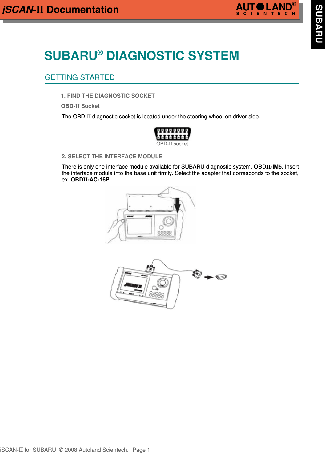 iSCAN-II DocumentationSUBARU® DIAGNOSTIC SYSTEMGETTING STARTED1. FIND THE DIAGNOSTIC SOCKETOBD-  II   Socket  The OBD-II diagnostic socket is located under the steering wheel on driver side.OBD-II socket2. SELECT THE INTERFACE MODULEThere is only one interface module available for SUBARU diagnostic system, OBDII-IM5. Insertthe interface module into the base unit firmly. Select the adapter that corresponds to the socket,ex. OBDII-AC-16P.iSCAN-II for SUBARU  © 2008 Autoland Scientech. Page 1AUTLAND® SCIENTECH  SUBARU