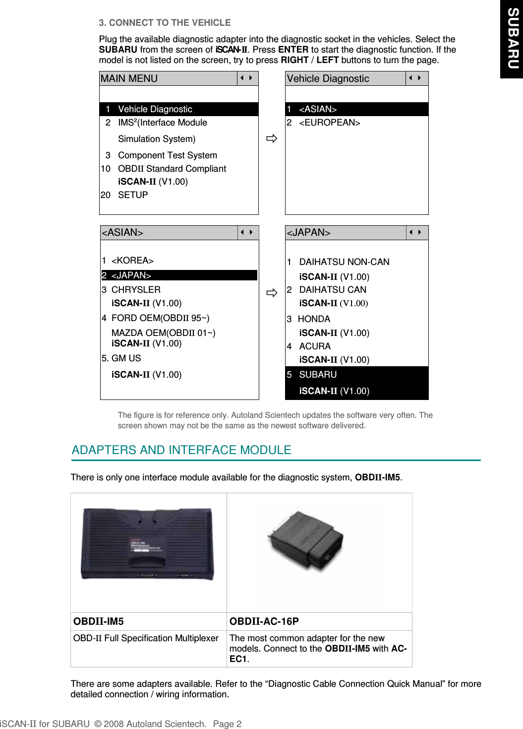 3. CONNECT TO THE VEHICLEPlug the available diagnostic adapter into the diagnostic socket in the vehicles. Select theSUBARU from the screen of iSCAN-II . Press ENTER to start the diagnostic function. If themodel is not listed on the screen, try to press RIGHT / LEFT buttons to turn the page. MAIN MENUVehicle Diagnostic  1   Vehicle Diagnostic 1   &lt;ASIAN&gt;  2   IMS2(Interface Module      2   &lt;EUROPEAN&gt;       Simulation System)  3   Component Test System10   OBDII Standard Compliant       iSCAN-II (V1.00)20   SETUP&lt;ASIAN&gt;&lt;JAPAN&gt;1  &lt;KOREA&gt;2  &lt;JAPAN&gt;1   DAIHATSU NON-CAN     iSCAN-II (V1.00)3  CHRYSLER    iSCAN-II (V1.00)4  FORD OEM(OBDII 95~)2   DAIHATSU CAN                iSCAN-II (V1.00)3  HONDA    MAZDA OEM(OBDII 01~)    iSCAN-II (V1.00)5. GM US     iSCAN-II (V1.00)4   ACURA     iSCAN-II (V1.00)    iSCAN-II (V1.00) 5   SUBARU     iSCAN-II (V1.00)The figure is for reference only. Autoland Scientech updates the software very often. Thescreen shown may not be the same as the newest software delivered.ADAPTERS AND INTERFACE MODULEThere is only one interface module available for the diagnostic system, OBDII-IM5.OBDII-IM5 OBDII-AC-16POBD-II Full Specification Multiplexer The most common adapter for the newmodels. Connect to the OBDII-IM5 with AC-EC1.There are some adapters available. Refer to the “Diagnostic Cable Connection Quick Manual” for moredetailed connection / wiring information.iSCAN-II for SUBARU  © 2008 Autoland Scientech. Page 2  SUBARU