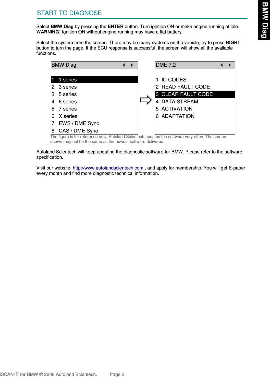 START TO DIAGNOSESelect BMW Diag by pressing the ENTER button. Turn ignition ON or make engine running at idle.WARNING! Ignition ON without engine running may have a flat battery.Select the system from the screen. There may be many systems on the vehicle, try to press RIGHTbutton to turn the page. If the ECU response is successful, the screen will show all the availablefunctions.BMW Diag  DME 7.2  1   1 series 1  ID CODES2   3 series 2  READ FAULT CODE3   5 series4   6 series5   7 series3  CLEAR FAULT CODE4  DATA STREAM5  ACTIVATION6   X series 6  ADAPTATION7   EWS / DME Sync8   CAS / DME SyncThe figure is for reference only. Autoland Scientech updates the software very often. The screenshown may not be the same as the newest software delivered.Autoland Scientech will keep updating the diagnostic software for BMW. Please refer to the softwarespecification.Visit our website, http://www.autolandscientech.com , and apply for membership. You will get E-paperevery month and find more diagnostic technical information.iSCAN-II for BMW © 2008 Autoland Scientech. Page 3 BMW Diag