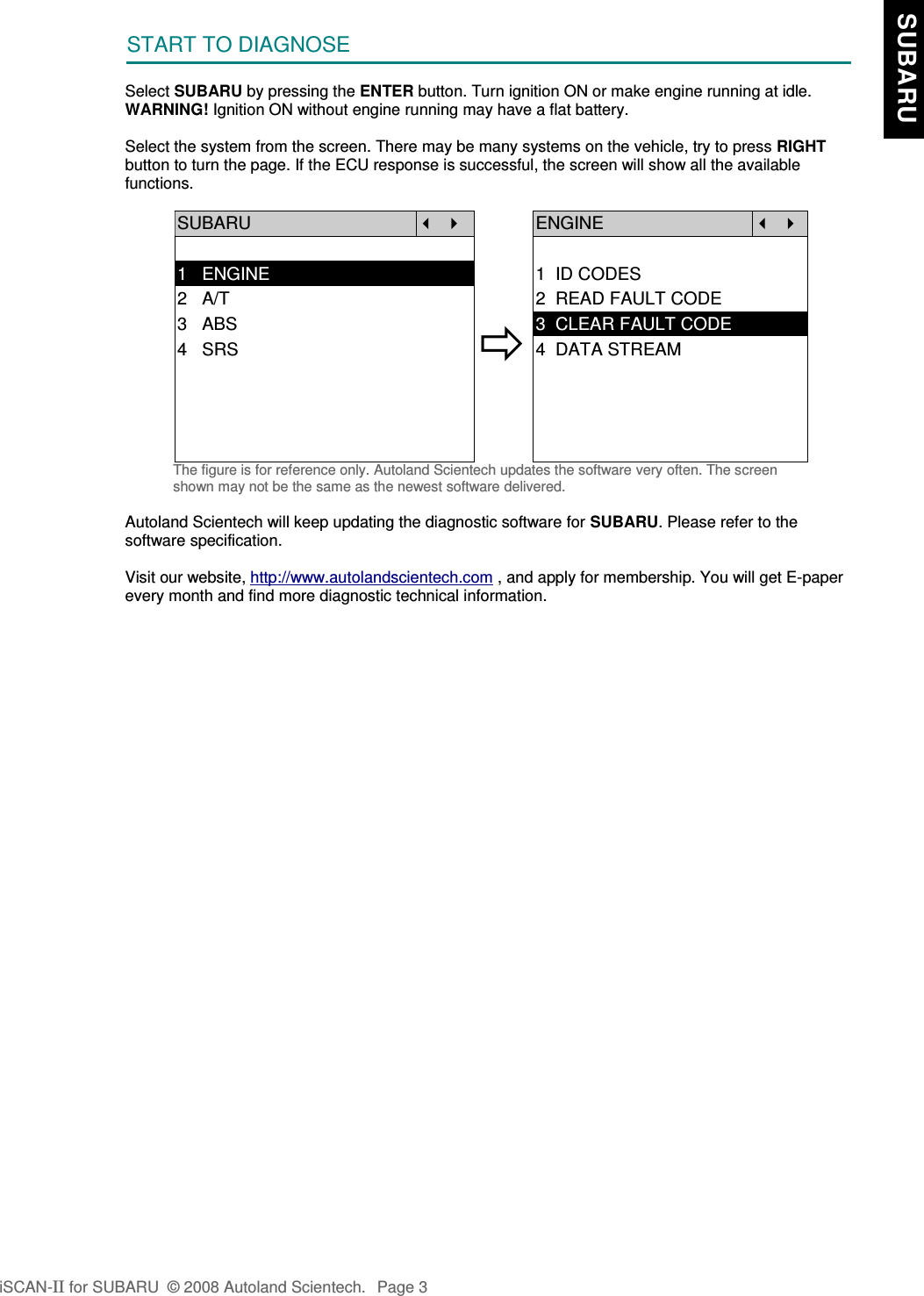 START TO DIAGNOSESelect SUBARU by pressing the ENTER button. Turn ignition ON or make engine running at idle.WARNING! Ignition ON without engine running may have a flat battery.Select the system from the screen. There may be many systems on the vehicle, try to press RIGHTbutton to turn the page. If the ECU response is successful, the screen will show all the availablefunctions.SUBARU   ENGINE  1   ENGINE 1  ID CODES2   A/T 2  READ FAULT CODE3   ABS4   SRS3  CLEAR FAULT CODE4  DATA STREAMThe figure is for reference only. Autoland Scientech updates the software very often. The screenshown may not be the same as the newest software delivered.Autoland Scientech will keep updating the diagnostic software for SUBARU. Please refer to thesoftware specification.Visit our website, http://www.autolandscientech.com , and apply for membership. You will get E-paperevery month and find more diagnostic technical information.iSCAN-II for SUBARU  © 2008 Autoland Scientech. Page 3  SUBARU