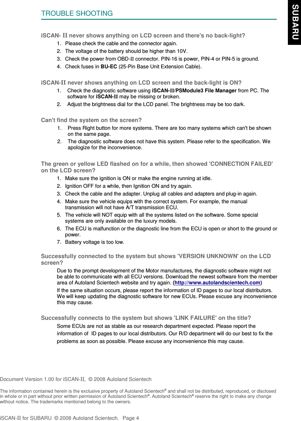 TROUBLE SHOOTINGiSCAN- II never shows anything on LCD screen and there&apos;s no back-light?1. Please check the cable and the connector again.2. The voltage of the battery should be higher than 10V. 3. Check the power from OBD-II connector. PIN-16 is power, PIN-4 or PIN-5 is ground.4. Check fuses in BU-EC (25-Pin Base Unit Extension Cable).iSCAN-II never shows anything on LCD screen and the back-light is ON?1. Check the diagnostic software using iSCAN-II/PSModule3 File Manager from PC. Thesoftware for iSCAN-II may be missing or broken.2. Adjust the brightness dial for the LCD panel. The brightness may be too dark.Can&apos;t find the system on the screen?1. Press Right button for more systems. There are too many systems which can&apos;t be shownon the same page.2. The diagnostic software does not have this system. Please refer to the specification. Weapologize for the inconvenience.The green or yellow LED flashed on for a while, then showed &apos;CONNECTION FAILED&apos;on the LCD screen?1. Make sure the ignition is ON or make the engine running at idle.2. Ignition OFF for a while, then Ignition ON and try again.3. Check the cable and the adapter. Unplug all cables and adapters and plug-in again.4. Make sure the vehicle equips with the correct system. For example, the manualtransmission will not have A/T transmission ECU.5. The vehicle will NOT equip with all the systems listed on the software. Some specialsystems are only available on the luxury models.6. The ECU is malfunction or the diagnostic line from the ECU is open or short to the ground orpower.7. Battery voltage is too low.Successfully connected to the system but shows &apos;VERSION UNKNOWN&apos; on the LCDscreen?Due to the prompt development of the Motor manufactures, the diagnostic software might notbe able to communicate with all ECU versions. Download the newest software from the memberarea of Autoland Scientech website and try again. (http://www.autolandscientech.com)If the same situation occurs, please report the information of ID pages to our local distributors.We will keep updating the diagnostic software for new ECUs. Please excuse any inconveniencethis may cause.Successfully connects to the system but shows &apos;LINK FAILURE&apos; on the title?           Some ECUs are not as stable as our research department expected. Please report the                    information of  ID pages to our local distributors. Our R/D department will do our best to fix the           problems as soon as possible. Please excuse any inconvenience this may cause.Document Version 1.00 for iSCAN-II,  © 2008 Autoland ScientechThe information contained herein is the exclusive property of Autoland Scientech® and shall not be distributed, reproduced, or disclosedin whole or in part without prior written permission of Autoland Scientech®. Autoland Scientech® reserve the right to make any changewithout notice. The trademarks mentioned belong to the owners.iSCAN-II for SUBARU  © 2008 Autoland Scientech. Page 4  SUBARU