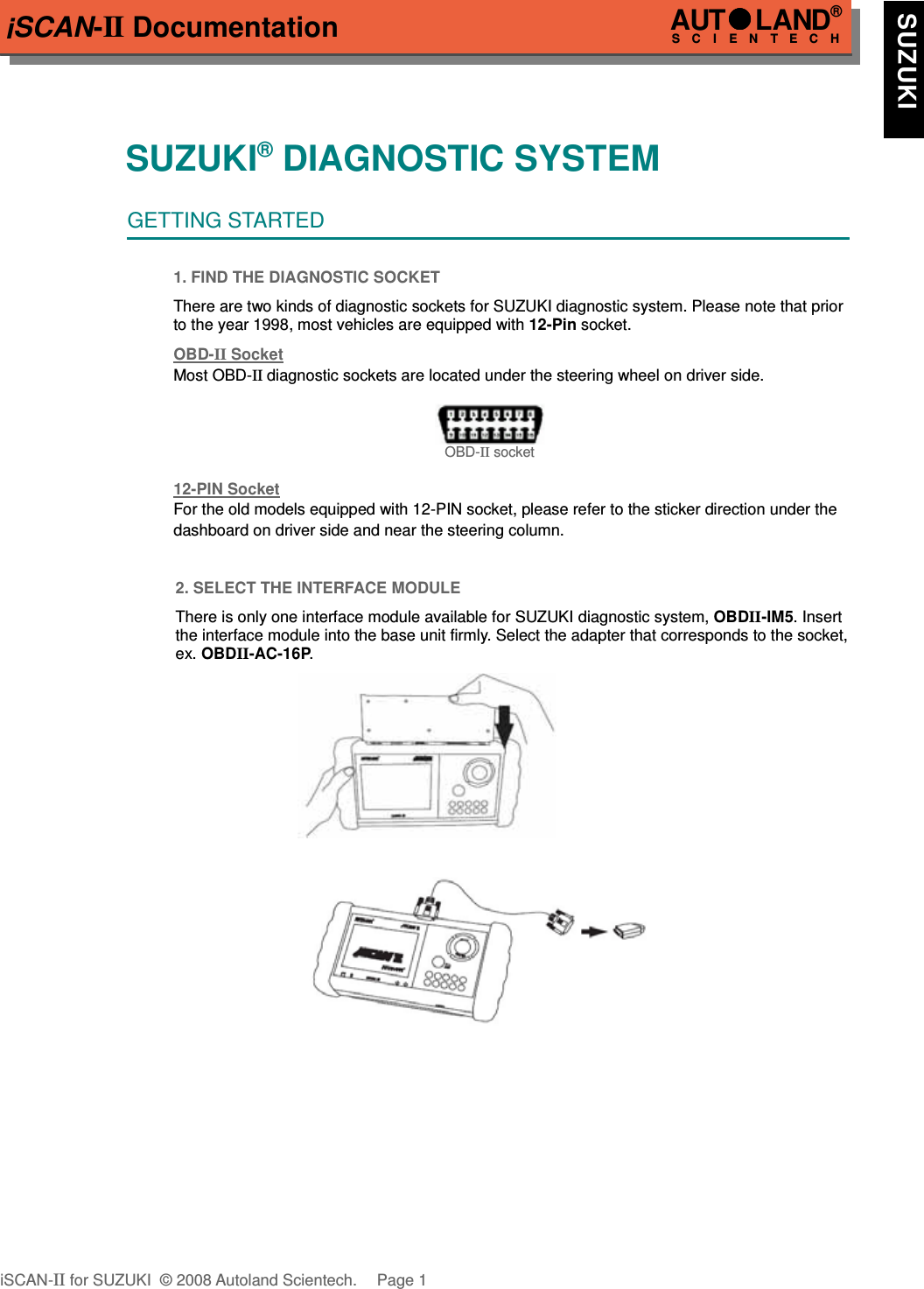 iSCAN-II DocumentationSUZUKI® DIAGNOSTIC SYSTEMGETTING STARTED1. FIND THE DIAGNOSTIC SOCKETThere are two kinds of diagnostic sockets for SUZUKI diagnostic system. Please note that priorto the year 1998, most vehicles are equipped with 12-Pin socket.OBD-  II   Socket  Most OBD-II diagnostic sockets are located under the steering wheel on driver side. OBD-II socket12-PIN Soc  ket  For the old models equipped with 12-PIN socket, please refer to the sticker direction under thedashboard on driver side and near the steering column.2. SELECT THE INTERFACE MODULEThere is only one interface module available for SUZUKI diagnostic system, OBDII-IM5. Insertthe interface module into the base unit firmly. Select the adapter that corresponds to the socket,ex. OBDII-AC-16P.iSCAN-II for SUZUKI  © 2008 Autoland Scientech. Page 1AUTLAND® SCIENTECH  SUZUKI