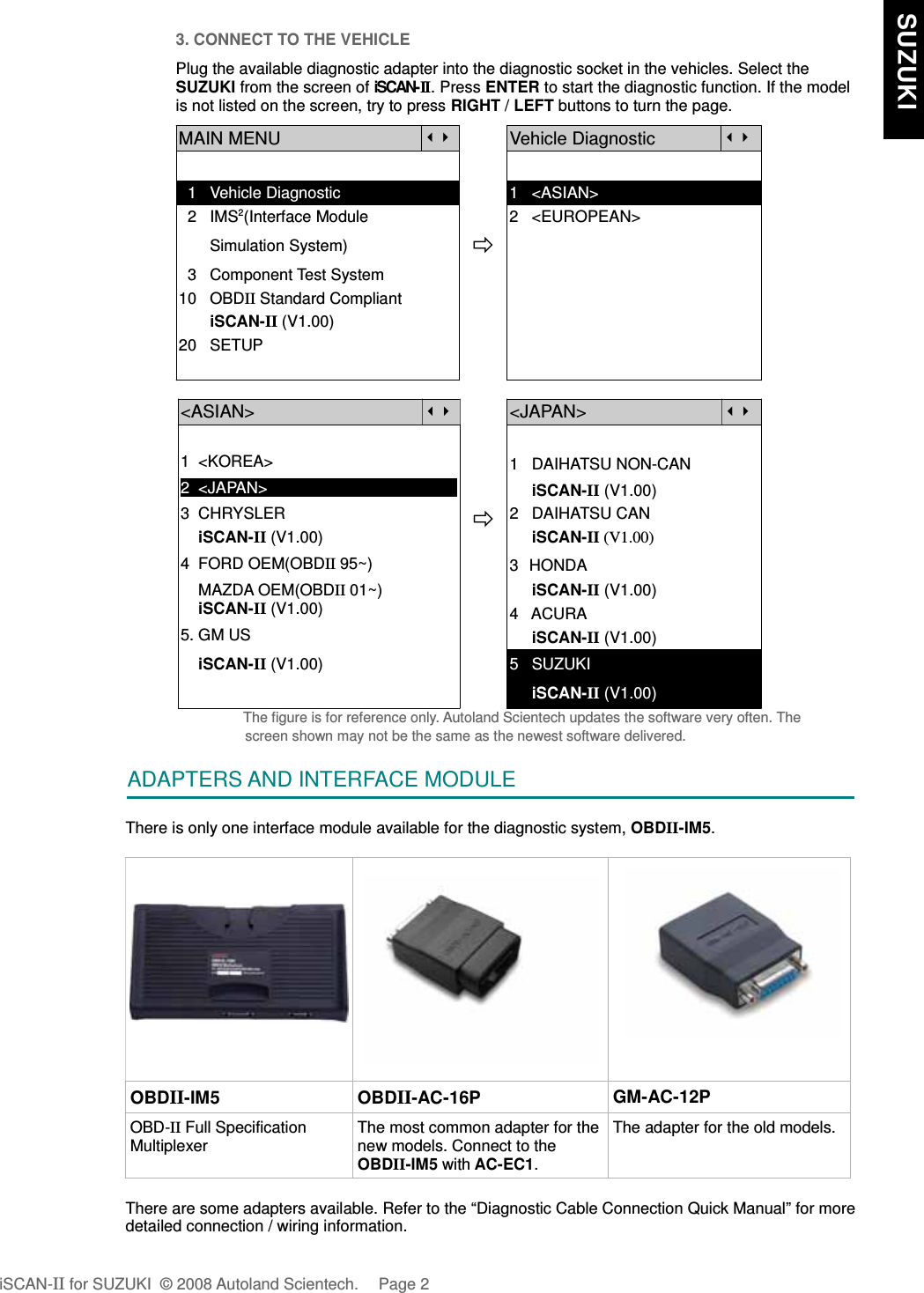 3. CONNECT TO THE VEHICLEPlug the available diagnostic adapter into the diagnostic socket in the vehicles. Select theSUZUKI from the screen of iSCAN-II . Press ENTER to start the diagnostic function. If the modelis not listed on the screen, try to press RIGHT / LEFT buttons to turn the page.  MAIN MENUVehicle Diagnostic  1   Vehicle Diagnostic 1   &lt;ASIAN&gt;  2   IMS2(Interface Module      2   &lt;EUROPEAN&gt;       Simulation System)  3   Component Test System10   OBDII Standard Compliant       iSCAN-II (V1.00)20   SETUP&lt;ASIAN&gt;&lt;JAPAN&gt;1  &lt;KOREA&gt;2  &lt;JAPAN&gt;1   DAIHATSU NON-CAN     iSCAN-II (V1.00)3  CHRYSLER    iSCAN-II (V1.00)4  FORD OEM(OBDII 95~)2   DAIHATSU CAN                iSCAN-II (V1.00)3  HONDA    MAZDA OEM(OBDII 01~)    iSCAN-II (V1.00)5. GM US     iSCAN-II (V1.00)4   ACURA     iSCAN-II (V1.00)    iSCAN-II (V1.00) 5   SUZUKI     iSCAN-II (V1.00)The figure is for reference only. Autoland Scientech updates the software very often. Thescreen shown may not be the same as the newest software delivered.ADAPTERS AND INTERFACE MODULEThere is only one interface module available for the diagnostic system, OBDII-IM5.OBDII-IM5 OBDII-AC-16P GM-AC-12POBD-II Full SpecificationMultiplexerThe most common adapter for thenew models. Connect to theOBDII-IM5 with AC-EC1.The adapter for the old models.There are some adapters available. Refer to the “Diagnostic Cable Connection Quick Manual” for moredetailed connection / wiring information.iSCAN-II for SUZUKI  © 2008 Autoland Scientech. Page 2  SUZUKI