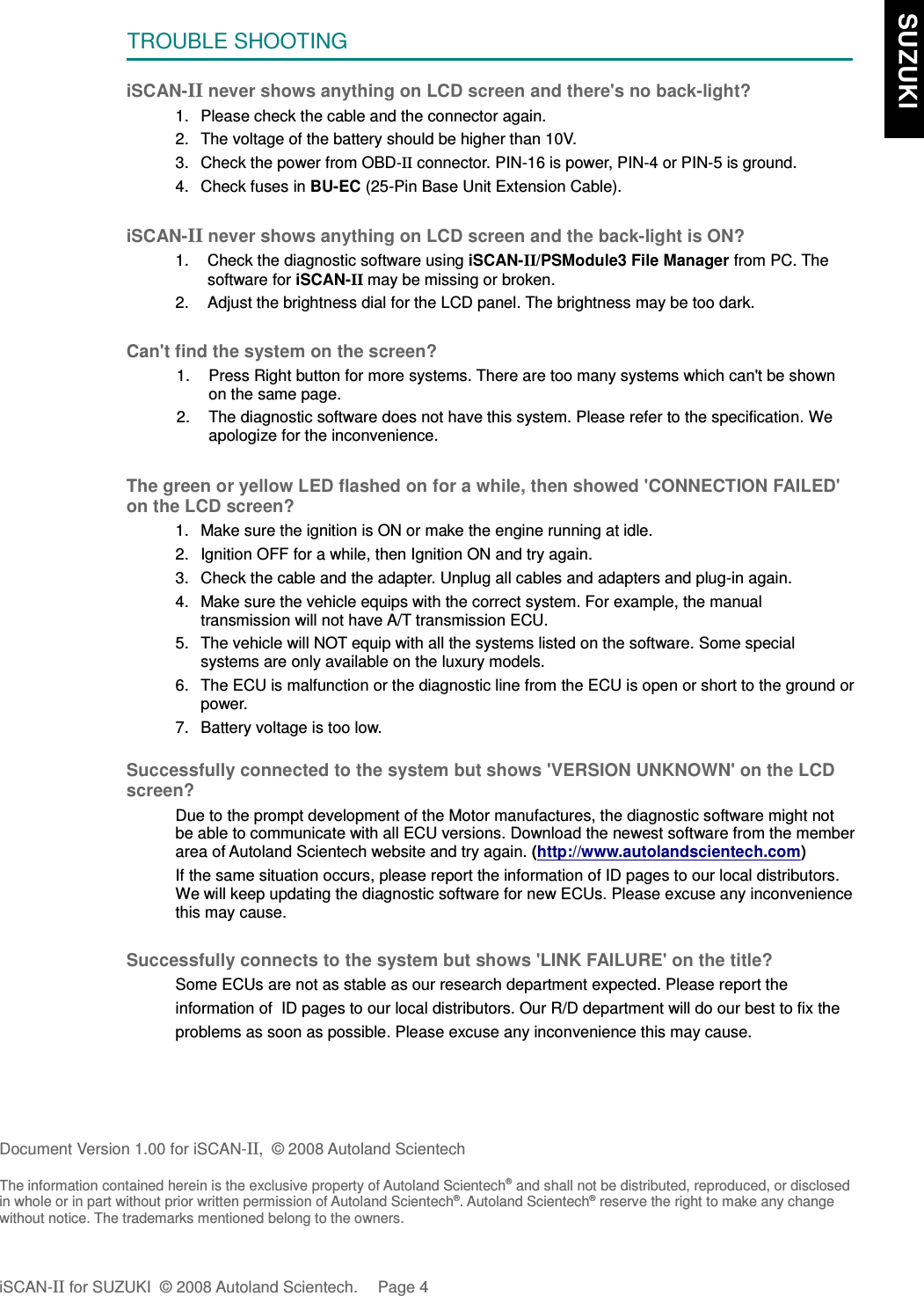 TROUBLE SHOOTINGiSCAN-II never shows anything on LCD screen and there&apos;s no back-light?1. Please check the cable and the connector again.2. The voltage of the battery should be higher than 10V. 3. Check the power from OBD-II connector. PIN-16 is power, PIN-4 or PIN-5 is ground.4. Check fuses in BU-EC (25-Pin Base Unit Extension Cable).iSCAN-II never shows anything on LCD screen and the back-light is ON?1. Check the diagnostic software using iSCAN-II/PSModule3 File Manager from PC. Thesoftware for iSCAN-II may be missing or broken.2. Adjust the brightness dial for the LCD panel. The brightness may be too dark.Can&apos;t find the system on the screen?1. Press Right button for more systems. There are too many systems which can&apos;t be shownon the same page.2. The diagnostic software does not have this system. Please refer to the specification. Weapologize for the inconvenience.The green or yellow LED flashed on for a while, then showed &apos;CONNECTION FAILED&apos;on the LCD screen?1. Make sure the ignition is ON or make the engine running at idle.2. Ignition OFF for a while, then Ignition ON and try again.3. Check the cable and the adapter. Unplug all cables and adapters and plug-in again.4. Make sure the vehicle equips with the correct system. For example, the manualtransmission will not have A/T transmission ECU.5. The vehicle will NOT equip with all the systems listed on the software. Some specialsystems are only available on the luxury models.6. The ECU is malfunction or the diagnostic line from the ECU is open or short to the ground orpower.7. Battery voltage is too low.Successfully connected to the system but shows &apos;VERSION UNKNOWN&apos; on the LCDscreen?Due to the prompt development of the Motor manufactures, the diagnostic software might notbe able to communicate with all ECU versions. Download the newest software from the memberarea of Autoland Scientech website and try again. (http://www.autolandscientech.com)If the same situation occurs, please report the information of ID pages to our local distributors.We will keep updating the diagnostic software for new ECUs. Please excuse any inconveniencethis may cause. Successfully connects to the system but shows &apos;LINK FAILURE&apos; on the title?           Some ECUs are not as stable as our research department expected. Please report the                    information of  ID pages to our local distributors. Our R/D department will do our best to fix the           problems as soon as possible. Please excuse any inconvenience this may cause.Document Version 1.00 for iSCAN-II,  © 2008 Autoland ScientechThe information contained herein is the exclusive property of Autoland Scientech® and shall not be distributed, reproduced, or disclosedin whole or in part without prior written permission of Autoland Scientech®. Autoland Scientech® reserve the right to make any changewithout notice. The trademarks mentioned belong to the owners.iSCAN-II for SUZUKI  © 2008 Autoland Scientech. Page 4  SUZUKI