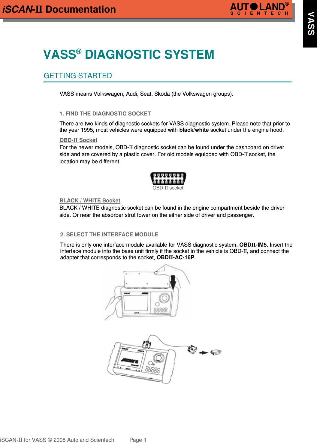 iSCAN-II DocumentationVASS® DIAGNOSTIC SYSTEMGETTING STARTEDVASS means Volkswagen, Audi, Seat, Skoda (the Volkswagen groups).1. FIND THE DIAGNOSTIC SOCKETThere are two kinds of diagnostic sockets for VASS diagnostic system. Please note that prior tothe year 1995, most vehicles were equipped with black/white socket under the engine hood.OBD-  II   Soc  ket  For the newer models, OBD-II diagnostic socket can be found under the dashboard on driver side and are covered by a plastic cover. For old models equipped with OBD-II socket, the location may be different.OBD-II socketBLACK / WHITE Soc  ket  BLACK / WHITE diagnostic socket can be found in the engine compartment beside the driver  side. Or near the absorber strut tower on the either side of driver and passenger.2. SELECT THE INTERFACE MODULEThere is only one interface module available for VASS diagnostic system, OBDII-IM5. Insert theinterface module into the base unit firmly if the socket in the vehicle is OBD-II, and connect theadapter that corresponds to the socket, OBDII-AC-16P.iSCAN-II for VASS © 2008 Autoland Scientech. Page 1AUTLAND® SCIENTECH     VASS