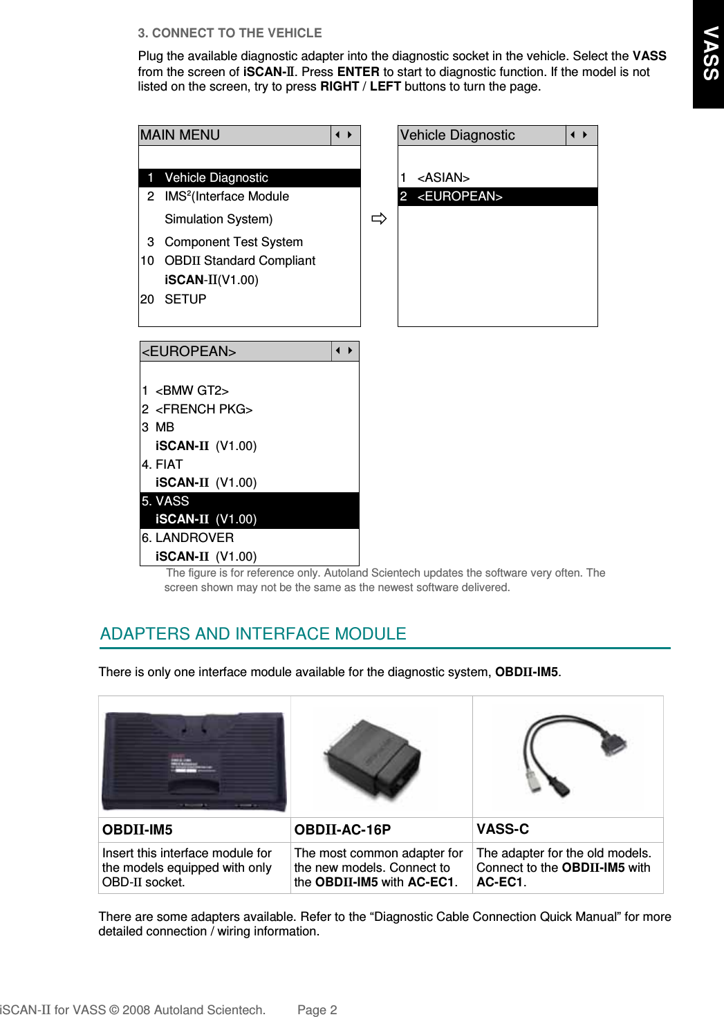 3. CONNECT TO THE VEHICLEPlug the available diagnostic adapter into the diagnostic socket in the vehicle. Select the VASSfrom the screen of iSCAN-II . Press ENTER to start to diagnostic function. If the model is notlisted on the screen, try to press RIGHT / LEFT buttons to turn the page.MAIN MENUVehicle Diagnostic  1   Vehicle Diagnostic 1   &lt;ASIAN&gt;  2   IMS2(Interface Module      2   &lt;EUROPEAN&gt;       Simulation System)  3   Component Test System10   OBDII Standard Compliant       iSCAN-II(V1.00)20   SETUP&lt;EUROPEAN&gt;1  &lt;BMW GT2&gt;2  &lt;FRENCH PKG&gt;3  MB    iSCAN-II  (V1.00)4. FIAT    iSCAN-II  (V1.00)5. VASS    iSCAN-II  (V1.00)6. LANDROVER    iSCAN-II  (V1.00)The figure is for reference only. Autoland Scientech updates the software very often. Thescreen shown may not be the same as the newest software delivered.ADAPTERS AND INTERFACE MODULEThere is only one interface module available for the diagnostic system, OBDII-IM5. OBDII-IM5 OBDII-AC-16P VASS-CInsert this interface module forthe models equipped with onlyOBD-II socket.The most common adapter forthe new models. Connect tothe OBDII-IM5 with AC-EC1.The adapter for the old models.Connect to the OBDII-IM5 withAC-EC1.There are some adapters available. Refer to the “Diagnostic Cable Connection Quick Manual” for moredetailed connection / wiring information.iSCAN-II for VASS © 2008 Autoland Scientech. Page 2     VASS