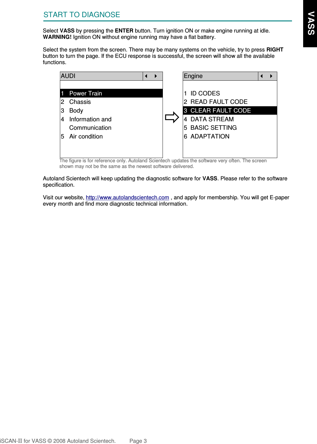 START TO DIAGNOSESelect VASS by pressing the ENTER button. Turn ignition ON or make engine running at idle.WARNING! Ignition ON without engine running may have a flat battery.Select the system from the screen. There may be many systems on the vehicle, try to press RIGHTbutton to turn the page. If the ECU response is successful, the screen will show all the availablefunctions. AUDI   Engine  1   Power Train 1  ID CODES2   Chassis 2  READ FAULT CODE3   Body4   Information and    Communication3  CLEAR FAULT CODE4  DATA STREAM5  BASIC SETTING5   Air condition 6  ADAPTATIONThe figure is for reference only. Autoland Scientech updates the software very often. The screenshown may not be the same as the newest software delivered.Autoland Scientech will keep updating the diagnostic software for VASS. Please refer to the softwarespecification.Visit our website, http://www.autolandscientech.com , and apply for membership. You will get E-paperevery month and find more diagnostic technical information.iSCAN-II for VASS © 2008 Autoland Scientech. Page 3     VASS