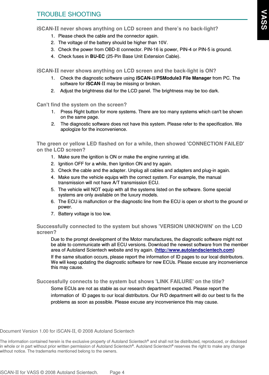 TROUBLE SHOOTINGiSCAN-II never shows anything on LCD screen and there’s no back-light?1. Please check the cable and the connector again.2. The voltage of the battery should be higher than 10V. 3. Check the power from OBD-II connector. PIN-16 is power, PIN-4 or PIN-5 is ground.4. Check fuses in BU-EC (25-Pin Base Unit Extension Cable).iSCAN-II never shows anything on LCD screen and the back-light is ON?1. Check the diagnostic software using iSCAN-II/PSModule3 File Manager from PC. Thesoftware for iSCAN-II may be missing or broken.2. Adjust the brightness dial for the LCD panel. The brightness may be too dark.Can&apos;t find the system on the screen?1. Press Right button for more systems. There are too many systems which can&apos;t be shownon the same page.2. The diagnostic software does not have this system. Please refer to the specification. Weapologize for the inconvenience.The green or yellow LED flashed on for a while, then showed &apos;CONNECTION FAILED&apos;on the LCD screen?1. Make sure the ignition is ON or make the engine running at idle.2. Ignition OFF for a while, then Ignition ON and try again.3. Check the cable and the adapter. Unplug all cables and adapters and plug-in again.4. Make sure the vehicle equips with the correct system. For example, the manualtransmission will not have A/T transmission ECU.5. The vehicle will NOT equip with all the systems listed on the software. Some specialsystems are only available on the luxury models.6. The ECU is malfunction or the diagnostic line from the ECU is open or short to the ground orpower.7. Battery voltage is too low.Successfully connected to the system but shows &apos;VERSION UNKNOWN&apos; on the LCDscreen?Due to the prompt development of the Motor manufactures, the diagnostic software might notbe able to communicate with all ECU versions. Download the newest software from the memberarea of Autoland Scientech website and try again. (http://www.autolandscientech.com)If the same situation occurs, please report the information of ID pages to our local distributors.We will keep updating the diagnostic software for new ECUs. Please excuse any inconveniencethis may cause.Successfully connects to the system but shows &apos;LINK FAILURE&apos; on the title?Some ECUs are not as stable as our research department expected. Please report the                    information of  ID pages to our local distributors. Our R/D department will do our best to fix theproblems as soon as possible. Please excuse any inconvenience this may cause.Document Version 1.00 for iSCAN-II, © 2008 Autoland ScientechThe information contained herein is the exclusive property of Autoland Scientech® and shall not be distributed, reproduced, or disclosedin whole or in part without prior written permission of Autoland Scientech®. Autoland Scientech® reserves the right to make any changewithout notice. The trademarks mentioned belong to the owners.iSCAN-II for VASS © 2008 Autoland Scientech. Page 4     VASS