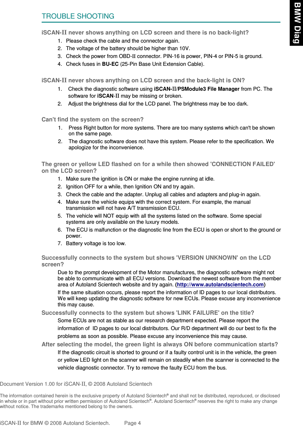 TROUBLE SHOOTINGiSCAN-II never shows anything on LCD screen and there is no back-light?1. Please check the cable and the connector again.2. The voltage of the battery should be higher than 10V. 3. Check the power from OBD-II connector. PIN-16 is power, PIN-4 or PIN-5 is ground.4. Check fuses in BU-EC (25-Pin Base Unit Extension Cable).iSCAN-II never shows anything on LCD screen and the back-light is ON?1. Check the diagnostic software using iSCAN-II/PSModule3 File Manager from PC. Thesoftware for iSCAN-II may be missing or broken.2. Adjust the brightness dial for the LCD panel. The brightness may be too dark.Can&apos;t find the system on the screen?1. Press Right button for more systems. There are too many systems which can&apos;t be shownon the same page.2. The diagnostic software does not have this system. Please refer to the specification. Weapologize for the inconvenience.The green or yellow LED flashed on for a while then showed &apos;CONNECTION FAILED&apos;on the LCD screen?1. Make sure the ignition is ON or make the engine running at idle.2. Ignition OFF for a while, then Ignition ON and try again.3. Check the cable and the adapter. Unplug all cables and adapters and plug-in again.4. Make sure the vehicle equips with the correct system. For example, the manualtransmission will not have A/T transmission ECU.5. The vehicle will NOT equip with all the systems listed on the software. Some specialsystems are only available on the luxury models.6. The ECU is malfunction or the diagnostic line from the ECU is open or short to the ground orpower.7. Battery voltage is too low.Successfully connects to the system but shows &apos;VERSION UNKNOWN&apos; on the LCDscreen?Due to the prompt development of the Motor manufactures, the diagnostic software might notbe able to communicate with all ECU versions. Download the newest software from the memberarea of Autoland Scientech website and try again. (http://www.autolandscientech.com)If the same situation occurs, please report the information of ID pages to our local distributors.We will keep updating the diagnostic software for new ECUs. Please excuse any inconveniencethis may cause.Successfully connects to the system but shows &apos;LINK FAILURE&apos; on the title?           Some ECUs are not as stable as our research department expected. Please report the                    information of  ID pages to our local distributors. Our R/D department will do our best to fix theproblems as soon as possible. Please excuse any inconvenience this may cause.  After selecting the model, the green light is always ON before communication starts?           If the diagnostic circuit is shorted to ground or if a faulty control unit is in the vehicle, the green           or yellow LED light on the scanner will remain on steadily when the scanner is connected to the           vehicle diagnostic connector. Try to remove the faulty ECU from the bus.Document Version 1.00 for iSCAN-II, © 2008 Autoland ScientechThe information contained herein is the exclusive property of Autoland Scientech® and shall not be distributed, reproduced, or disclosedin whole or in part without prior written permission of Autoland Scientech®. Autoland Scientech® reserves the right to make any changewithout notice. The trademarks mentioned belong to the owners.iSCAN-II for BMW © 2008 Autoland Scientech. Page 4 BMW Diag