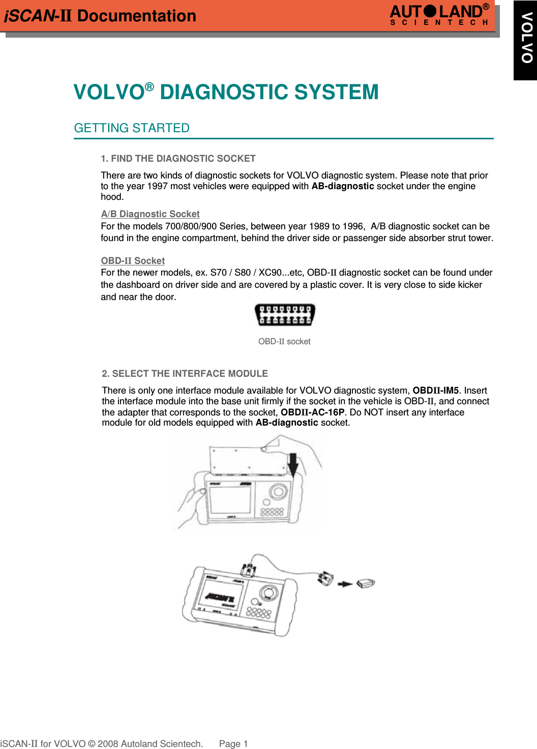 iSCAN-II DocumentationVOLVO® DIAGNOSTIC SYSTEMGETTING STARTED1. FIND THE DIAGNOSTIC SOCKETThere are two kinds of diagnostic sockets for VOLVO diagnostic system. Please note that priorto the year 1997 most vehicles were equipped with AB-diagnostic socket under the enginehood.A/B Diagnostic SocketFor the models 700/800/900 Series, between year 1989 to 1996,  A/B diagnostic socket can be found in the engine compartment, behind the driver side or passenger side absorber strut tower.OBD-  II   Socket  For the newer models, ex. S70 / S80 / XC90...etc, OBD-II diagnostic socket can be found under the dashboard on driver side and are covered by a plastic cover. It is very close to side kicker and near the door.OBD-II socket2. SELECT THE INTERFACE MODULEThere is only one interface module available for VOLVO diagnostic system, OBDII-IM5. Insertthe interface module into the base unit firmly if the socket in the vehicle is OBD-II, and connectthe adapter that corresponds to the socket, OBDII-AC-16P. Do NOT insert any interfacemodule for old models equipped with AB-diagnostic socket.iSCAN-II for VOLVO © 2008 Autoland Scientech. Page 1AUTLAND® SCIENTECH   VOLVO