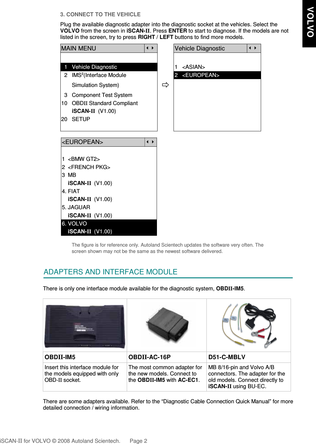 3. CONNECT TO THE VEHICLEPlug the available diagnostic adapter into the diagnostic socket at the vehicles. Select theVOLVO from the screen in iSCAN-II. Press ENTER to start to diagnose. If the models are notlisted in the screen, try to press RIGHT / LEFT buttons to find more models. MAIN MENUVehicle Diagnostic  1   Vehicle Diagnostic 1   &lt;ASIAN&gt;  2   IMS2(Interface Module      2   &lt;EUROPEAN&gt;       Simulation System)  3   Component Test System10   OBDII Standard Compliant       iSCAN-II  (V1.00)20   SETUP&lt;EUROPEAN&gt;1  &lt;BMW GT2&gt;2  &lt;FRENCH PKG&gt;3  MB    iSCAN-II  (V1.00)4. FIAT    iSCAN-II  (V1.00)5. JAGUAR     iSCAN-II  (V1.00)6. VOLVO    iSCAN-II  (V1.00)The figure is for reference only. Autoland Scientech updates the software very often. Thescreen shown may not be the same as the newest software delivered.ADAPTERS AND INTERFACE MODULEThere is only one interface module available for the diagnostic system, OBDII-IM5. OBDII-IM5 OBDII-AC-16P D51-C-MBLVInsert this interface module forthe models equipped with onlyOBD-II socket.The most common adapter forthe new models. Connect tothe OBDII-IM5 with AC-EC1.MB 8/16-pin and Volvo A/Bconnectors. The adapter for theold models. Connect directly toiSCAN-II using BU-EC.There are some adapters available. Refer to the “Diagnostic Cable Connection Quick Manual” for moredetailed connection / wiring information.iSCAN-II for VOLVO © 2008 Autoland Scientech. Page 2   VOLVO