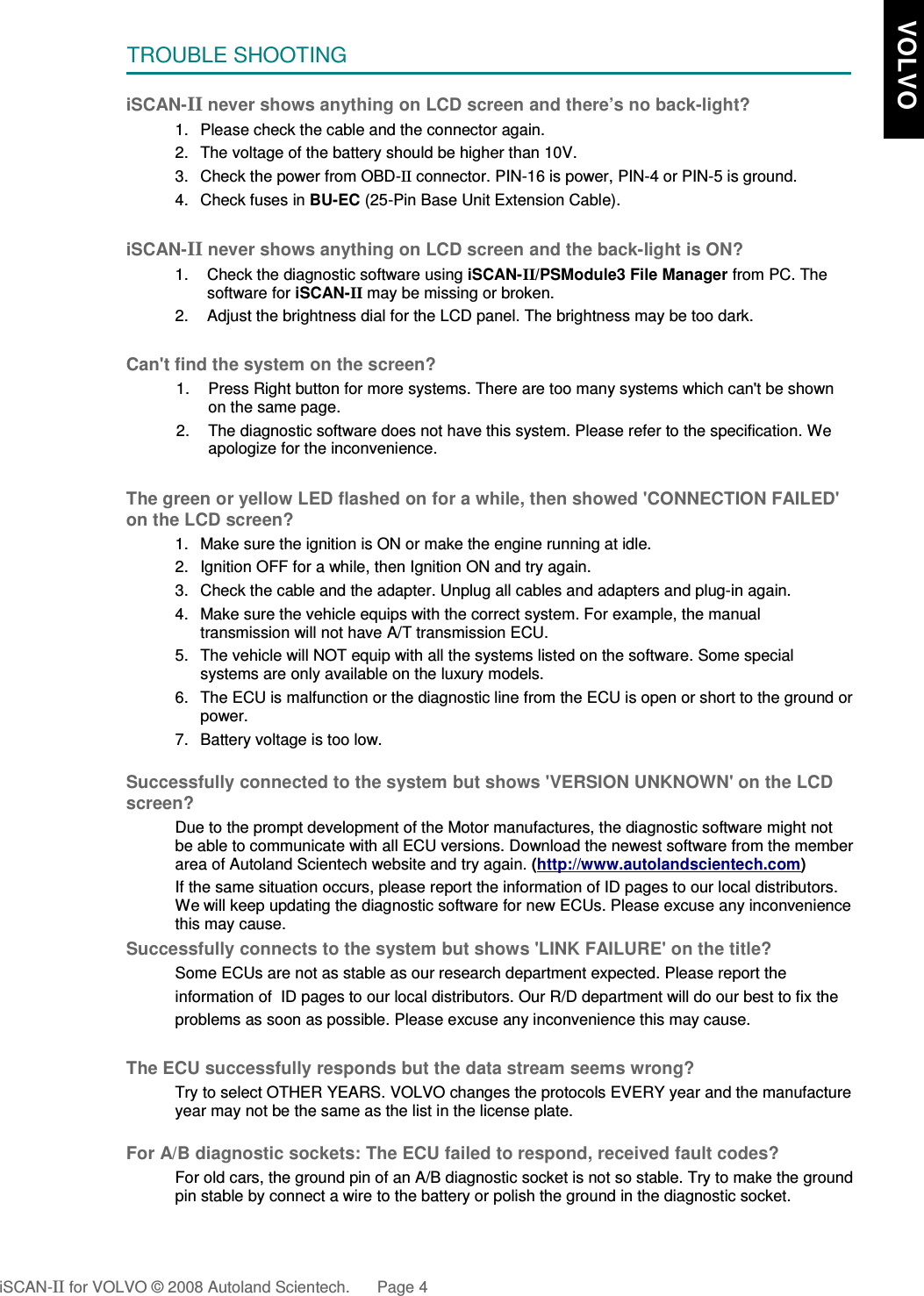 TROUBLE SHOOTINGiSCAN-II never shows anything on LCD screen and there’s no back-light?1. Please check the cable and the connector again.2. The voltage of the battery should be higher than 10V. 3. Check the power from OBD-II connector. PIN-16 is power, PIN-4 or PIN-5 is ground.4. Check fuses in BU-EC (25-Pin Base Unit Extension Cable).iSCAN-II never shows anything on LCD screen and the back-light is ON?1. Check the diagnostic software using iSCAN-II/PSModule3 File Manager from PC. Thesoftware for iSCAN-II may be missing or broken.2. Adjust the brightness dial for the LCD panel. The brightness may be too dark.Can&apos;t find the system on the screen?1. Press Right button for more systems. There are too many systems which can&apos;t be shownon the same page.2. The diagnostic software does not have this system. Please refer to the specification. Weapologize for the inconvenience.The green or yellow LED flashed on for a while, then showed &apos;CONNECTION FAILED&apos;on the LCD screen?1. Make sure the ignition is ON or make the engine running at idle.2. Ignition OFF for a while, then Ignition ON and try again.3. Check the cable and the adapter. Unplug all cables and adapters and plug-in again.4. Make sure the vehicle equips with the correct system. For example, the manualtransmission will not have A/T transmission ECU.5. The vehicle will NOT equip with all the systems listed on the software. Some specialsystems are only available on the luxury models.6. The ECU is malfunction or the diagnostic line from the ECU is open or short to the ground orpower.7. Battery voltage is too low.Successfully connected to the system but shows &apos;VERSION UNKNOWN&apos; on the LCDscreen?Due to the prompt development of the Motor manufactures, the diagnostic software might notbe able to communicate with all ECU versions. Download the newest software from the memberarea of Autoland Scientech website and try again. (http://www.autolandscientech.com)If the same situation occurs, please report the information of ID pages to our local distributors.We will keep updating the diagnostic software for new ECUs. Please excuse any inconveniencethis may cause.Successfully connects to the system but shows &apos;LINK FAILURE&apos; on the title?Some ECUs are not as stable as our research department expected. Please report the                    information of  ID pages to our local distributors. Our R/D department will do our best to fix theproblems as soon as possible. Please excuse any inconvenience this may cause.The ECU successfully responds but the data stream seems wrong?Try to select OTHER YEARS. VOLVO changes the protocols EVERY year and the manufactureyear may not be the same as the list in the license plate.For A/B diagnostic sockets: The ECU failed to respond, received fault codes?For old cars, the ground pin of an A/B diagnostic socket is not so stable. Try to make the groundpin stable by connect a wire to the battery or polish the ground in the diagnostic socket.                          iSCAN-II for VOLVO © 2008 Autoland Scientech. Page 4   VOLVO