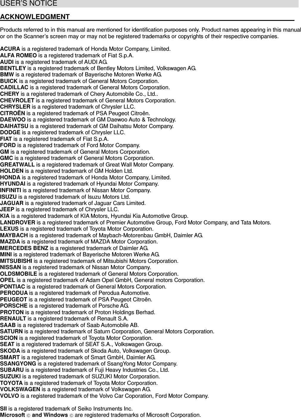 USER’S NOTICE                                                                  ACKNOWLEDGMENT                                                                  Products referred to in this manual are mentioned for identification purposes only. Product names appearing in this manual or on the Scanner’s screen may or may not be registered trademarks or copyrights of their respective companies. ACURA is a registered trademark of Honda Motor Company, Limited. ALFA ROMEO is a registered trademark of Fiat S.p.A. AUDI is a registered trademark of AUDI AG. BENTLEY is a registered trademark of Bentley Motors Limited, Volkswagen AG. BMW is a registered trademark of Bayerische Motoren Werke AG. BUICK is a registered trademark of General Motors Corporation. CADILLAC is a registered trademark of General Motors Corporation. CHERY is a registered trademark of Chery Automobile Co., Ltd.. CHEVROLET is a registered trademark of General Motors Corporation. CHRYSLER is a registered trademark of Chrysler LLC. CITROЁN is a registered trademark of PSA Peugeot Citroën. DAEWOO is a registered trademark of GM Daewoo Auto &amp; Technology.DAIHATSU is a registered trademark of GM Daihatsu Motor Company.DODGE is a registered trademark of Chrysler LLC. FIAT is a registered trademark of Fiat S.p.A. FORD is a registered trademark of Ford Motor Company. GM is a registered trademark of General Motors Corporation. GMC is a registered trademark of General Motors Corporation. GREATWALL is a registered trademark of Great Wall Motor Company. HOLDEN is a registered trademark of GM Holden Ltd. HONDA is a registered trademark of Honda Motor Company, Limited. HYUNDAI is a registered trademark of Hyundai Motor Company.INFINITI is a registered trademark of Nissan Motor Company.ISUZU is a registered trademark of Isuzu Motors Ltd. JAGUAR is a registered trademark of Jaguar Cars Limited. JEEP is a registered trademark of Chrysler LLC. KIA is a registered trademark of KIA Motors, Hyundai Kia Automotive Group.LANDROVER is a registered trademark of Premier Automotive Group, Ford Motor Company, and Tata Motors. LEXUS is a registered trademark of Toyota Motor Corporation. MAYBACH is a registered trademark of Maybach-Motorenbau GmbH, Daimler AG. MAZDA is a registered trademark of MAZDA Motor Corporation. MERCEDES BENZ is a registered trademark of Daimler AG. MINI is a registered trademark of Bayerische Motoren Werke AG. MITSUBISHI is a registered trademark of Mitsubishi Motors Corporation. NISSAN is a registered trademark of Nissan Motor Company.OLDSMOBILE is a registered trademark of General Motors Corporation. OPEL is a registered trademark of Adam Opel GmbH, General motors Corporation. PONTIAC is a registered trademark of General Motors Corporation. PERODUA is a registered trademark of Perodua Automotive. PEUGEOT is a registered trademark of PSA Peugeot Citroën. PORSCHE is a registered trademark of Porsche AG. PROTON is a registered trademark of Proton Holdings Berhad. RENAULT is a registered trademark of Renault S.A. SAAB is a registered trademark of Saab Automobile AB. SATURN is a registered trademark of Saturn Corporation, General Motors Corporation. SCION is a registered trademark of Toyota Motor Corporation. SEAT is a registered trademark of SEAT S.A., Volkswagen Group. SKODA is a registered trademark of Skoda Auto, Volkswagen Group.SMART is a registered trademark of Smart GmbH, Daimler AG.SSANGYONG is a registered trademark of SsangYong Motor Company. SUBARU is a registered trademark of Fuji Heavy Industries Co., Ltd. SUZUKI is a registered trademark of SUZUKI Motor Corporation. TOYOTA is a registered trademark of Toyota Motor Corporation. VOLKSWAGEN is a registered trademark of Volkswagen AG. VOLVO is a registered trademark of the Volvo Car Coporation, Ford Motor Company.SII is a registered trademark of Seiko Instruments Inc. Microsoft © and Windows © are registered trademarks of Microsoft Corporation.