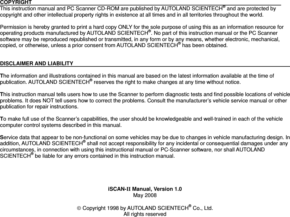 COPYRIGHT                                                                                             This instruction manual and PC Scanner CD-ROM are published by AUTOLAND SCIENTECH® and are protected by copyright and other intellectual property rights in existence at all times and in all territories throughout the world.   Permission is hereby granted to print a hard copy ONLY for the sole purpose of using this as an information resource for operating products manufactured by AUTOLAND SCIENTECH®. No part of this instruction manual or the PC Scanner software may be reproduced republished or transmitted, in any form or by any means, whether electronic, mechanical, copied, or otherwise, unless a prior consent from AUTOLAND SCIENTECH® has been obtained. DISCLAIMER AND LIABILITY                                                                                             The information and illustrations contained in this manual are based on the latest information available at the time of publication. AUTOLAND SCIENTECH® reserves the right to make changes at any time without notice. This instruction manual tells users how to use the Scanner to perform diagnostic tests and find possible locations of vehicle problems. It does NOT tell users how to correct the problems. Consult the manufacturer’s vehicle service manual or other publication for repair instructions. To make full use of the Scanner’s capabilities, the user should be knowledgeable and well-trained in each of the vehicle computer control systems described in this manual. Service data that appear to be non-functional on some vehicles may be due to changes in vehicle manufacturing design. In addition, AUTOLAND SCIENTECH® shall not accept responsibility for any incidental or consequential damages under any circumstances, in connection with using this instructional manual or PC-Scanner software, nor shall AUTOLAND SCIENTECH® be liable for any errors contained in this instruction manual. iSCAN-II Manual, Version 1.0 May 2008 © Copyright 1998 by AUTOLAND SCIENTECH® Co., Ltd. All rights reserved 