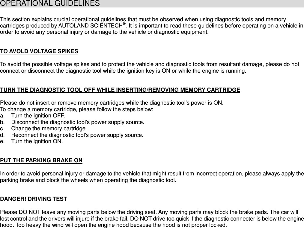 OPERATIONAL GUIDELINES                                                           This section explains crucial operational guidelines that must be observed when using diagnostic tools and memory cartridges produced by AUTOLAND SCIENTECH®. It is important to read these guidelines before operating on a vehicle in order to avoid any personal injury or damage to the vehicle or diagnostic equipment. TO AVOLD VOLTAGE SPIKESTo avoid the possible voltage spikes and to protect the vehicle and diagnostic tools from resultant damage, please do not connect or disconnect the diagnostic tool while the ignition key is ON or while the engine is running.TURN THE DIAGNOSTIC TOOL OFF WHILE INSERTING/REMOVING MEMORY CARTRIDGEPlease do not insert or remove memory cartridges while the diagnostic tool’s power is ON. To change a memory cartridge, please follow the steps below: a.  Turn the ignition OFF. b.  Disconnect the diagnostic tool’s power supply source. c.  Change the memory cartridge. d.  Reconnect the diagnostic tool’s power supply source. e.  Turn the ignition ON. PUT THE PARKING BRAKE ONIn order to avoid personal injury or damage to the vehicle that might result from incorrect operation, please always apply the parking brake and block the wheels when operating the diagnostic tool. DANGER! DRIVING TESTPlease DO NOT leave any moving parts below the driving seat. Any moving parts may block the brake pads. The car will lost control and the drivers will injure if the brake fail. DO NOT drive too quick if the diagnostic connecter is below the engine hood. Too heavy the wind will open the engine hood because the hood is not proper locked. 