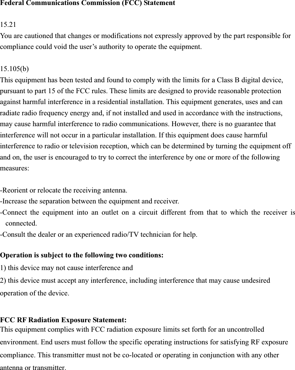Federal Communications Commission (FCC) Statement 15.21You are cautioned that changes or modifications not expressly approved by the part responsible for compliance could void the user’s authority to operate the equipment. 15.105(b)This equipment has been tested and found to comply with the limits for a Class B digital device, pursuant to part 15 of the FCC rules. These limits are designed to provide reasonable protection against harmful interference in a residential installation. This equipment generates, uses and can radiate radio frequency energy and, if not installed and used in accordance with the instructions, may cause harmful interference to radio communications. However, there is no guarantee that interference will not occur in a particular installation. If this equipment does cause harmful interference to radio or television reception, which can be determined by turning the equipment off and on, the user is encouraged to try to correct the interference by one or more of the following measures: -Reorient or relocate the receiving antenna. -Increase the separation between the equipment and receiver. -Connect the equipment into an outlet on a circuit different from that to which the receiver is connected.-Consult the dealer or an experienced radio/TV technician for help. Operation is subject to the following two conditions: 1) this device may not cause interference and 2) this device must accept any interference, including interference that may cause undesired operation of the device. FCC RF Radiation Exposure Statement: This equipment complies with FCC radiation exposure limits set forth for an uncontrolled environment. End users must follow the specific operating instructions for satisfying RF exposure compliance. This transmitter must not be co-located or operating in conjunction with any other antenna or transmitter.   