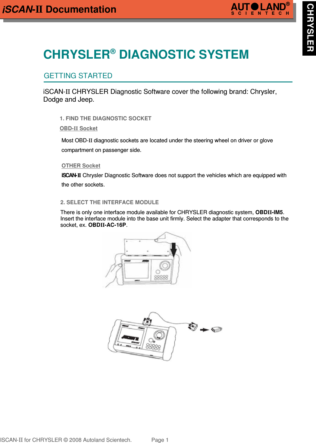 iSCAN-II DocumentationCHRYSLER® DIAGNOSTIC SYSTEMGETTING STARTEDiSCAN-II CHRYSLER Diagnostic Software cover the following brand: Chrysler,Dodge and Jeep.1. FIND THE DIAGNOSTIC SOCKETOBD-  II   Socket  !!!!!Most OBD-II diagnostic sockets are located under the steering wheel on driver or glove !!!!!compartment on passenger side.!!!!!OTHER Socket!!!!!iSCAN- II  Chrysler Diagnostic Software does not support the vehicles which are equipped with !!!!!the other sockets.2. SELECT THE INTERFACE MODULEThere is only one interface module available for CHRYSLER diagnostic system, OBDII-IM5.Insert the interface module into the base unit firmly. Select the adapter that corresponds to thesocket, ex. OBDII-AC-16P.ISCAN-II for CHRYSLER © 2008 Autoland Scientech. Page 1AUTLAND® SCIENTECH CHRYSLER